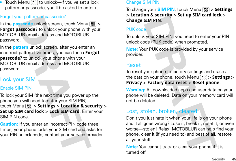 45Security•Touch Menu  to unlock—if you&apos;ve set a lock pattern or passcode, you&apos;ll be asked to enter it.Forgot your pattern or passcode?In the passcode unlock screen, touch Menu  &gt; Forgot passcode? to unlock your phone with your MOTOBLUR email address and MOTOBLUR password.In the pattern unlock screen, after you enter an incorrect pattern five times, you can touch Forgot passcode? to unlock your phone with your MOTOBLUR email address and MOTOBLUR password.Lock your SIMEnable SIM PINTo lock your SIM (the next time you power up the phone you will need to enter your SIM PIN), touch Menu  &gt; Settings &gt; Location &amp; security &gt; Set up SIM card lock &gt; Lock SIM card. Enter your SIM PIN code.Caution: If you enter an incorrect PIN code three times, your phone locks your SIM card and asks for your PIN unlock code, contact your service provider.Change SIM PINTo change your SIM PIN, touch Menu  &gt; Settings &gt; Location &amp; security &gt; Set up SIM card lock &gt; Change SIM PIN.PUK codeTo unlock your SIM PIN, you need to enter your PIN unlock code (PUK code) when prompted.Note: Your PUK code is provided by your service provider.ResetTo reset your phone to factory settings and erase all the data on your phone, touch Menu  &gt; Settings &gt; Privacy &gt; Factory data reset &gt; Reset phone.Warning: All downloaded apps and user data on your phone will be deleted. Data on your memory card will not be deleted.Lost, stolen, broken, clearedDon&apos;t you just hate it when your life is on your phone and it all goes wrong? Lose it, break it, reset it, or even worse—stolen! Relax, MOTOBLUR can help find your phone, clear it (if you need to) and best of all, restore all your stuff. Note: You cannot track or clear your phone if it is turned off.