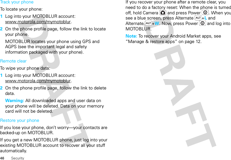 46 SecurityTrack your phoneTo locate your phone:   1Log into your MOTOBLUR account: www.motorola.com/mymotoblur.2On the phone profile page, follow the link to locate your phone.MOTOBLUR locates your phone using GPS and AGPS (see the important legal and safety information packaged with your phone).Remote clearTo wipe your phone data:  1Log into your MOTOBLUR account: www.motorola.com/mymotoblur.2On the phone profile page, follow the link to delete data.Warning: All downloaded apps and user data on your phone will be deleted. Data on your memory card will not be deleted.Restore your phoneIf you lose your phone, don’t worry—your contacts are backed-up on MOTOBLUR.If you get a new MOTOBLUR phone, just log into your existing MOTOBLUR account to recover all your stuff automatically.If you recover your phone after a remote clear, you need to do a factory reset: When the phone is turned off, hold Camera  and press Power . When you see a blue screen, press Alternate +L and Alternate +W. Now, press Power  and log into MOTOBLUR.Note: To recover your Android Market apps, see “Manage &amp; restore apps” on page 12.
