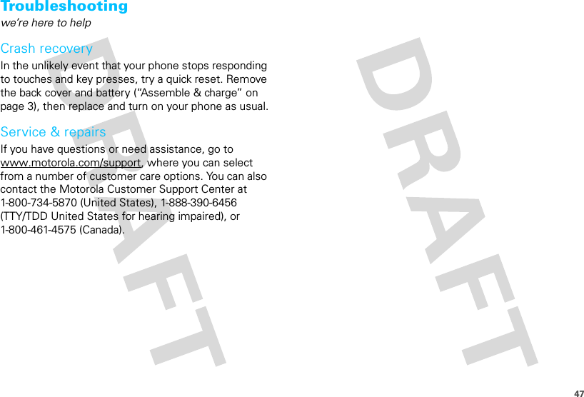 47Troubleshootingwe’re here to helpCrash recoveryIn the unlikely event that your phone stops responding to touches and key presses, try a quick reset. Remove the back cover and battery (“Assemble &amp; charge” on page 3), then replace and turn on your phone as usual.Service &amp; repairsIf you have questions or need assistance, go to www.motorola.com/support, where you can select from a number of customer care options. You can also contact the Motorola Customer Support Center at 1-800-734-5870 (United States), 1-888-390-6456 (TTY/TDD United States for hearing impaired), or 1-800-461-4575 (Canada).