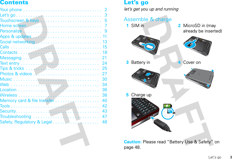 3Let’s goContentsYour phone . . . . . . . . . . . . . . . . . . . . . . . . . . . . . . . .   2Let’s go . . . . . . . . . . . . . . . . . . . . . . . . . . . . . . . . . . .   3Touchscreen &amp; keys  . . . . . . . . . . . . . . . . . . . . . . . . .   5Home screen  . . . . . . . . . . . . . . . . . . . . . . . . . . . . . .   7Personalize . . . . . . . . . . . . . . . . . . . . . . . . . . . . . . . .   9Apps &amp; updates  . . . . . . . . . . . . . . . . . . . . . . . . . . . . 11Social networking . . . . . . . . . . . . . . . . . . . . . . . . . . . 13Calls  . . . . . . . . . . . . . . . . . . . . . . . . . . . . . . . . . . . . . 15Contacts . . . . . . . . . . . . . . . . . . . . . . . . . . . . . . . . . . 18Messaging  . . . . . . . . . . . . . . . . . . . . . . . . . . . . . . .   21Text entry  . . . . . . . . . . . . . . . . . . . . . . . . . . . . . . . .   24Tips &amp; tricks  . . . . . . . . . . . . . . . . . . . . . . . . . . . . . .   25Photos &amp; videos . . . . . . . . . . . . . . . . . . . . . . . . . . .   27Music  . . . . . . . . . . . . . . . . . . . . . . . . . . . . . . . . . . .   30Web  . . . . . . . . . . . . . . . . . . . . . . . . . . . . . . . . . . . .   34Location  . . . . . . . . . . . . . . . . . . . . . . . . . . . . . . . . .   36Wireless . . . . . . . . . . . . . . . . . . . . . . . . . . . . . . . . .   38Memory card &amp; file transfer . . . . . . . . . . . . . . . . . .   40Tools . . . . . . . . . . . . . . . . . . . . . . . . . . . . . . . . . . . .   42Security. . . . . . . . . . . . . . . . . . . . . . . . . . . . . . . . . .   43Troubleshooting  . . . . . . . . . . . . . . . . . . . . . . . . . . .   47Safety, Regulatory &amp; Legal . . . . . . . . . . . . . . . . . . .   48Let’s golet’s get you up and runningAssemble &amp; charge  Caution: Please read “Battery Use &amp; Safety” on page 48.1SIM in 2MicroSD in (may already be inserted)3Battery in 4Cover on5Charge up3H
