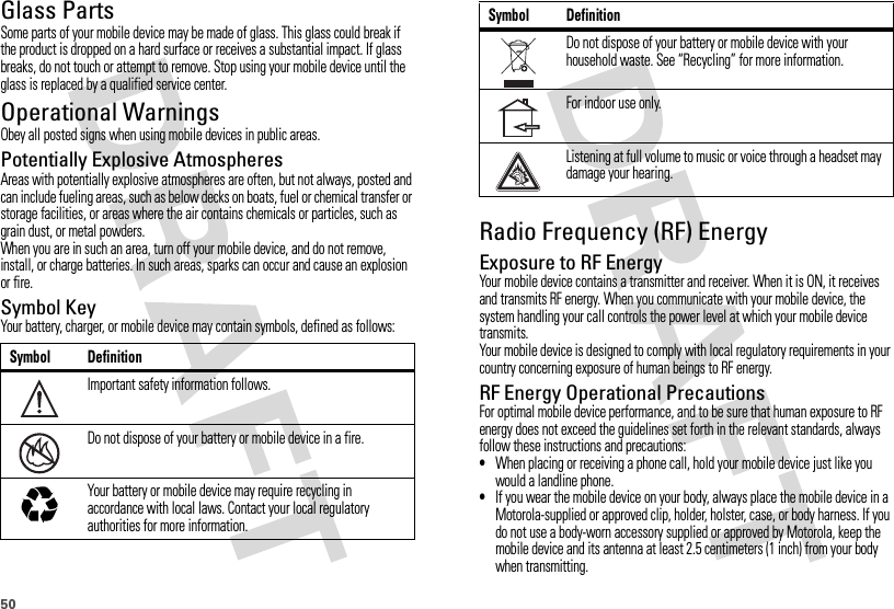 50Glass PartsSome parts of your mobile device may be made of glass. This glass could break if the product is dropped on a hard surface or receives a substantial impact. If glass breaks, do not touch or attempt to remove. Stop using your mobile device until the glass is replaced by a qualified service center.Operational WarningsObey all posted signs when using mobile devices in public areas.Potentially Explosive AtmospheresAreas with potentially explosive atmospheres are often, but not always, posted and can include fueling areas, such as below decks on boats, fuel or chemical transfer or storage facilities, or areas where the air contains chemicals or particles, such as grain dust, or metal powders.When you are in such an area, turn off your mobile device, and do not remove, install, or charge batteries. In such areas, sparks can occur and cause an explosion or fire.Symbol KeyYour battery, charger, or mobile device may contain symbols, defined as follows:Symbol DefinitionImportant safety information follows.Do not dispose of your battery or mobile device in a fire.Your battery or mobile device may require recycling in accordance with local laws. Contact your local regulatory authorities for more information.032374o032376o032375oRadio Frequency (RF) EnergyExposure to RF EnergyYour mobile device contains a transmitter and receiver. When it is ON, it receives and transmits RF energy. When you communicate with your mobile device, the system handling your call controls the power level at which your mobile device transmits.Your mobile device is designed to comply with local regulatory requirements in your country concerning exposure of human beings to RF energy.RF Energy Operational PrecautionsFor optimal mobile device performance, and to be sure that human exposure to RF energy does not exceed the guidelines set forth in the relevant standards, always follow these instructions and precautions:•When placing or receiving a phone call, hold your mobile device just like you would a landline phone.•If you wear the mobile device on your body, always place the mobile device in a Motorola-supplied or approved clip, holder, holster, case, or body harness. If you do not use a body-worn accessory supplied or approved by Motorola, keep the mobile device and its antenna at least 2.5 centimeters (1 inch) from your body when transmitting.Do not dispose of your battery or mobile device with your household waste. See “Recycling” for more information.For indoor use only.Listening at full volume to music or voice through a headset may damage your hearing.Symbol Definition