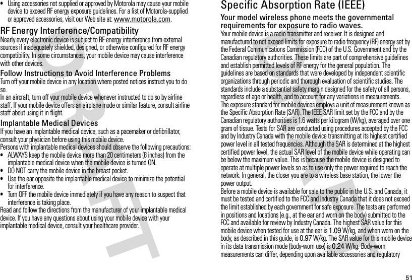 51•Using accessories not supplied or approved by Motorola may cause your mobile device to exceed RF energy exposure guidelines. For a list of Motorola-supplied or approved accessories, visit our Web site at: www.motorola.com.RF Energy Interference/CompatibilityNearly every electronic device is subject to RF energy interference from external sources if inadequately shielded, designed, or otherwise configured for RF energy compatibility. In some circumstances, your mobile device may cause interference with other devices.Follow Instructions to Avoid Interference ProblemsTurn off your mobile device in any location where posted notices instruct you to do so.In an aircraft, turn off your mobile device whenever instructed to do so by airline staff. If your mobile device offers an airplane mode or similar feature, consult airline staff about using it in flight.Implantable Medical DevicesIf you have an implantable medical device, such as a pacemaker or defibrillator, consult your physician before using this mobile device.Persons with implantable medical devices should observe the following precautions:•ALWAYS keep the mobile device more than 20 centimeters (8 inches) from the implantable medical device when the mobile device is turned ON.•DO NOT carry the mobile device in the breast pocket.•Use the ear opposite the implantable medical device to minimize the potential for interference.•Turn OFF the mobile device immediately if you have any reason to suspect that interference is taking place.Read and follow the directions from the manufacturer of your implantable medical device. If you have any questions about using your mobile device with your implantable medical device, consult your healthcare provider.Specific Absorption Rate (IEEE)SAR (IEEE)Your model wireless phone meets the governmental requirements for exposure to radio waves.Your mobile device is a radio transmitter and receiver. It is designed and manufactured to not exceed limits for exposure to radio frequency (RF) energy set by the Federal Communications Commission (FCC) of the U.S. Government and by the Canadian regulatory authorities. These limits are part of comprehensive guidelines and establish permitted levels of RF energy for the general population. The guidelines are based on standards that were developed by independent scientific organizations through periodic and thorough evaluation of scientific studies. The standards include a substantial safety margin designed for the safety of all persons, regardless of age or health, and to account for any variations in measurements.The exposure standard for mobile devices employs a unit of measurement known as the Specific Absorption Rate (SAR). The IEEE SAR limit set by the FCC and by the Canadian regulatory authorities is 1.6 watts per kilogram (W/kg), averaged over one gram of tissue. Tests for SAR are conducted using procedures accepted by the FCC and by Industry Canada with the mobile device transmitting at its highest certified power level in all tested frequencies. Although the SAR is determined at the highest certified power level, the actual SAR level of the mobile device while operating can be below the maximum value. This is because the mobile device is designed to operate at multiple power levels so as to use only the power required to reach the network. In general, the closer you are to a wireless base station, the lower the power output.Before a mobile device is available for sale to the public in the U.S. and Canada, it must be tested and certified to the FCC and Industry Canada that it does not exceed the limit established by each government for safe exposure. The tests are performed in positions and locations (e.g., at the ear and worn on the body) submitted to the FCC and available for review by Industry Canada. The highest SAR value for this mobile device when tested for use at the ear is 1.09 W/kg, and when worn on the body, as described in this guide, is 0.97 W/kg. The SAR value for this mobile device in its data transmission mode (body-worn use) is 0.24 W/kg. Body-worn measurements can differ, depending upon available accessories and regulatory 