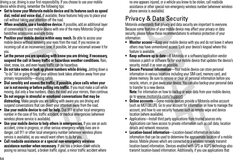 54driving a car, driving is your first responsibility. If you choose to use your mobile device while driving, remember the following tips:• Get to know your Motorola mobile device and its features such as speed dial, redial and voice dial. If available, these features help you to place your call without taking your attention off the road.• When available, use a handsfree device. If possible, add an additional layer of convenience to your mobile device with one of the many Motorola Original handsfree accessories available today.• Position your mobile device within easy reach. Be able to access your mobile device without removing your eyes from the road. If you receive an incoming call at an inconvenient time, if possible, let your voicemail answer it for you.• Let the person you are speaking with know you are driving; if necessary, suspend the call in heavy traffic or hazardous weather conditions. Rain, sleet, snow, ice, and even heavy traffic can be hazardous.• Do not take notes or look up phone numbers while driving. Jotting down a “to do” list or going through your address book takes attention away from your primary responsibility—driving safely.• Dial sensibly and assess the traffic; if possible, place calls when your car is not moving or before pulling into traffic. If you must make a call while moving, dial only a few numbers, check the road and your mirrors, then continue.• Do not engage in stressful or emotional conversations that may be distracting. Make people you are talking with aware you are driving and suspend conversations that can divert your attention away from the road.• Use your mobile device to call for help. Dial 911 or other local emergency number in the case of fire, traffic accident, or medical emergencies (wherever wireless phone service is available).• Use your mobile device to help others in emergencies. If you see an auto accident, crime in progress, or other serious emergency where lives are in danger, call 911 or other local emergency number (wherever wireless phone service is available), as you would want others to do for you.• Call roadside assistance or a special non-emergency wireless assistance number when necessary. If you see a broken-down vehicle posing no serious hazard, a broken traffic signal, a minor traffic accident where no one appears injured, or a vehicle you know to be stolen, call roadside assistance or other special non-emergency wireless number (wherever wireless phone service is available).Privacy &amp; Data SecurityPriva cy &amp; Data Secur ityMotorola understands that privacy and data security are important to everyone. Because some features of your mobile device may affect your privacy or data security, please follow these recommendations to enhance protection of your information:• Monitor access—Keep your mobile device with you and do not leave it where others may have unmonitored access. Lock your device’s keypad where this feature is available.• Keep software up to date—If Motorola or a software/application vendor releases a patch or software fix for your mobile device that updates the device’s security, install it as soon as possible.• Secure Personal Information—Your mobile device can store personal information in various locations including your SIM card, memory card, and phone memory. Be sure to remove or clear all personal information before you recycle, return, or give away your device. You can also backup your personal data to transfer to a new device.Note: For information on how to backup or wipe data from your mobile device, go to www.motorola.com/support• Online accounts—Some mobile devices provide a Motorola online account (such as MOTOBLUR). Go to your account for information on how to manage the account, and how to use security features such as remote wipe and device location (where available).•Applications—Install third party applications from trusted sources only. Applications can have access to private information such as call data, location details and network resources.• Location-based information—Location-based information includes information that can be used to determine the approximate location of a mobile device. Mobile phones which are connected to a wireless network transmit location-based information. Devices enabled with GPS or AGPS technology also transmit location-based information. Additionally, if you use applications that 