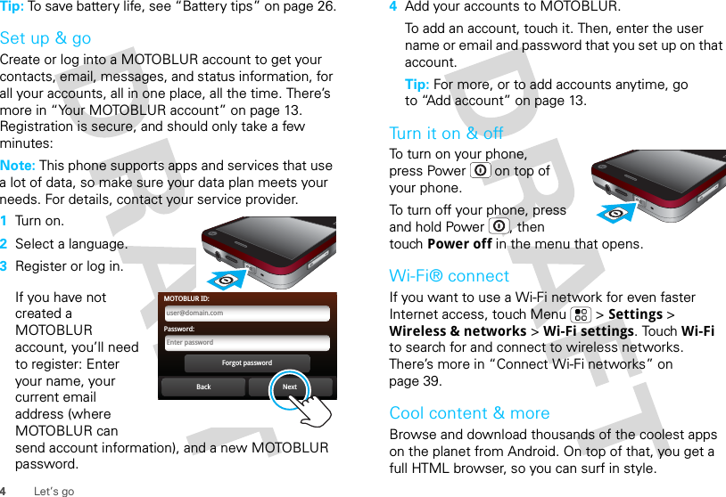 4Let’s goTip: To save battery life, see “Battery tips” on page 26.Set up &amp; goCreate or log into a MOTOBLUR account to get your contacts, email, messages, and status information, for all your accounts, all in one place, all the time. There’s more in “Your MOTOBLUR account” on page 13. Registration is secure, and should only take a few minutes:Note: This phone supports apps and services that use a lot of data, so make sure your data plan meets your needs. For details, contact your service provider.  1Tu rn  on .2Select a language.3Register or log in.If you have not created a MOTOBLUR account, you’ll need to register: Enter your name, your current email address (where MOTOBLUR can send account information), and a new MOTOBLUR password.Back NextForgot passwordPassword:Enter passwordMOTOBLUR ID:user@domain.com4Add your accounts to MOTOBLUR.To add an account, touch it. Then, enter the user name or email and password that you set up on that account.Tip: For more, or to add accounts anytime, go to “Add account” on page 13.Tu r n  i t  o n  &amp;  o ffTo turn on your phone, press Power  on top of your phone.To turn off your phone, press and hold Power , then touch Power off in the menu that opens.Wi-Fi® connectIf you want to use a Wi-Fi network for even faster Internet access, touch Menu  &gt; Settings &gt; Wireless &amp; networks &gt; Wi-Fi settings. Touch Wi-Fi to search for and connect to wireless networks. There’s more in “Connect Wi-Fi networks” on page 39.Cool content &amp; moreBrowse and download thousands of the coolest apps on the planet from Android. On top of that, you get a full HTML browser, so you can surf in style.