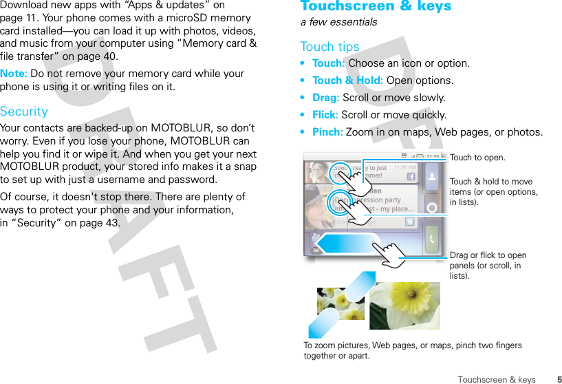 5Touchscreen &amp; keysDownload new apps with “Apps &amp; updates” on page 11. Your phone comes with a microSD memory card installed—you can load it up with photos, videos, and music from your computer using “Memory card &amp; file transfer” on page 40.Note: Do not remove your memory card while your phone is using it or writing files on it.SecurityYour contacts are backed-up on MOTOBLUR, so don’t worry. Even if you lose your phone, MOTOBLUR can help you find it or wipe it. And when you get your next MOTOBLUR product, your stored info makes it a snap to set up with just a username and password.Of course, it doesn&apos;t stop there. There are plenty of ways to protect your phone and your information, in “Security” on page 43.Touchscreen &amp; keysa few essentialsTouch tips• Touch: Choose an icon or option.• Touch &amp; Hold: Open options.•Drag: Scroll or move slowly.• Flick: Scroll or move quickly.•Pinch: Zoom in on maps, Web pages, or photos.IM BrowserIM BrowserKristen CullenDecompression party after the test - my place... 10 minutes ago11:35 AMSoooo ready to just chill ALL summer!11:35IM Browserten CullentKrisompression party oDecothe test - my place... r afternutes agoin10 m11:35 AMSoooo ready to just chill ALL summer!11:35To zoo m pictures, Web pages, or maps, pinch two fingers together or apart.Touch to open.Touch &amp; hold to move items (or open options, in lists).Drag or flick to open panels (or scroll, in lists).