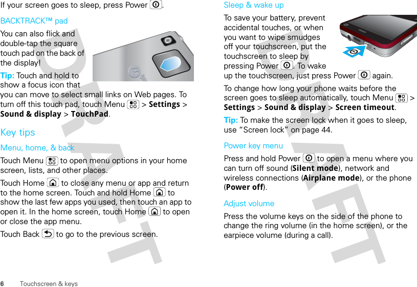 6Touchscreen &amp; keysIf your screen goes to sleep, press Power .BACKTRACK™ padYou can also flick and double-tap the square touch pad on the back of the display!Tip: Touch and hold to show a focus icon that you can move to select small links on Web pages. To turn off this touch pad, touch Menu  &gt; Settings &gt; Sound &amp; display &gt; TouchPad.Key tipsMenu, home, &amp; backTouch Menu  to open menu options in your home screen, lists, and other places.Touch Home  to close any menu or app and return to the home screen. Touch and hold Home  to show the last few apps you used, then touch an app to open it. In the home screen, touch Home  to open or close the app menu.Touch Back  to go to the previous screen.Sleep &amp; wake upTo save your battery, prevent accidental touches, or when you want to wipe smudges off your touchscreen, put the touchscreen to sleep by pressing Power . To wake up the touchscreen, just press Power  again.To change how long your phone waits before the screen goes to sleep automatically, touch Menu  &gt; Settings &gt; Sound &amp; display &gt; Screen timeout.Tip: To make the screen lock when it goes to sleep, use “Screen lock” on page 44.Power key menuPress and hold Power  to open a menu where you can turn off sound (Silent mode), network and wireless connections (Airplane mode), or the phone (Power off).Adjust volumePress the volume keys on the side of the phone to change the ring volume (in the home screen), or the earpiece volume (during a call).