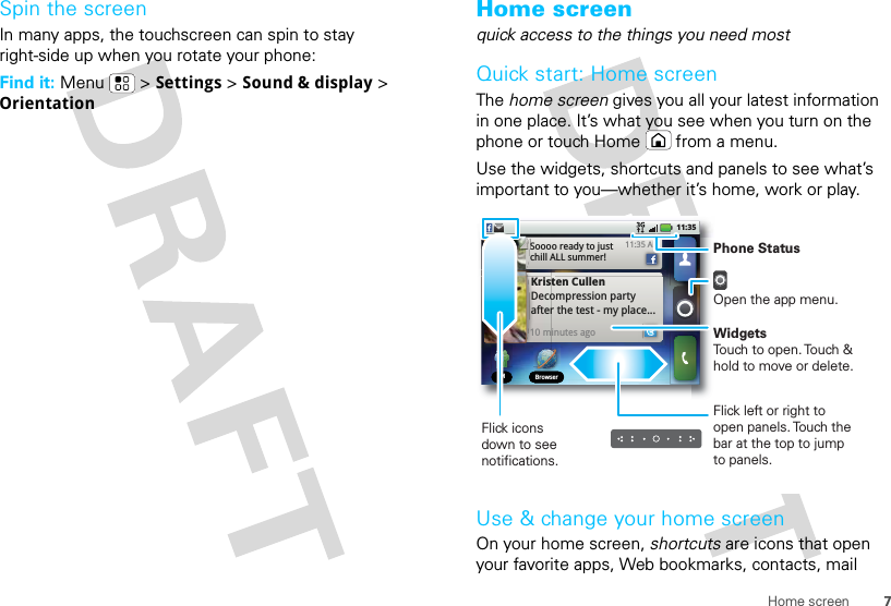 7Home screenSpin the screenIn many apps, the touchscreen can spin to stay right-side up when you rotate your phone:Find it: Menu  &gt; Settings &gt; Sound &amp; display &gt; OrientationHome screenquick access to the things you need mostQuick start: Home screenThe home screen gives you all your latest information in one place. It’s what you see when you turn on the phone or touch Home  from a menu.Use the widgets, shortcuts and panels to see what’s important to you—whether it’s home, work or play.Use &amp; change your home screenOn your home screen, shortcuts are icons that open your favorite apps, Web bookmarks, contacts, mail IM BrowserIM BrowserKristen CullenDecompression party after the test - my place... 10 minutes ago11:35 AMSoooo ready to just chill ALL summer!11:35Flick left or right to open panels. Touch the bar at the top to jump to panels.Phone StatusOpen the app menu.WidgetsTouch to open. Touch &amp; hold to move or delete.Flick icons down to see notifications.