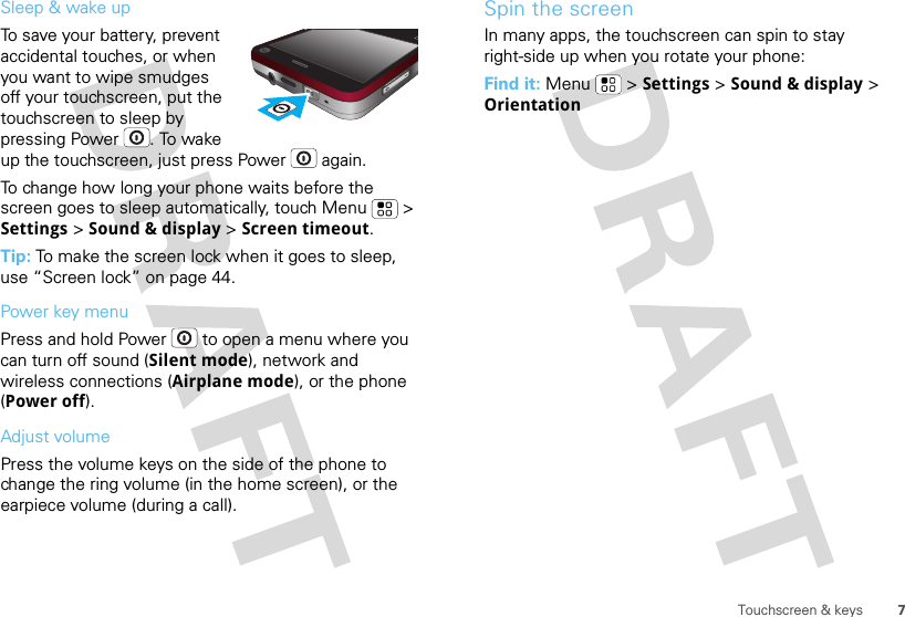 7Touchscreen &amp; keysSleep &amp; wake upTo save your battery, prevent accidental touches, or when you want to wipe smudges off your touchscreen, put the touchscreen to sleep by pressing Power . To wake up the touchscreen, just press Power  again.To change how long your phone waits before the screen goes to sleep automatically, touch Menu  &gt; Settings &gt; Sound &amp; display &gt; Screen timeout.Tip: To make the screen lock when it goes to sleep, use “Screen lock” on page 44.Power key menuPress and hold Power  to open a menu where you can turn off sound (Silent mode), network and wireless connections (Airplane mode), or the phone (Power off).Adjust volumePress the volume keys on the side of the phone to change the ring volume (in the home screen), or the earpiece volume (during a call).Spin the screenIn many apps, the touchscreen can spin to stay right-side up when you rotate your phone:Find it: Menu  &gt; Settings &gt; Sound &amp; display &gt; Orientation