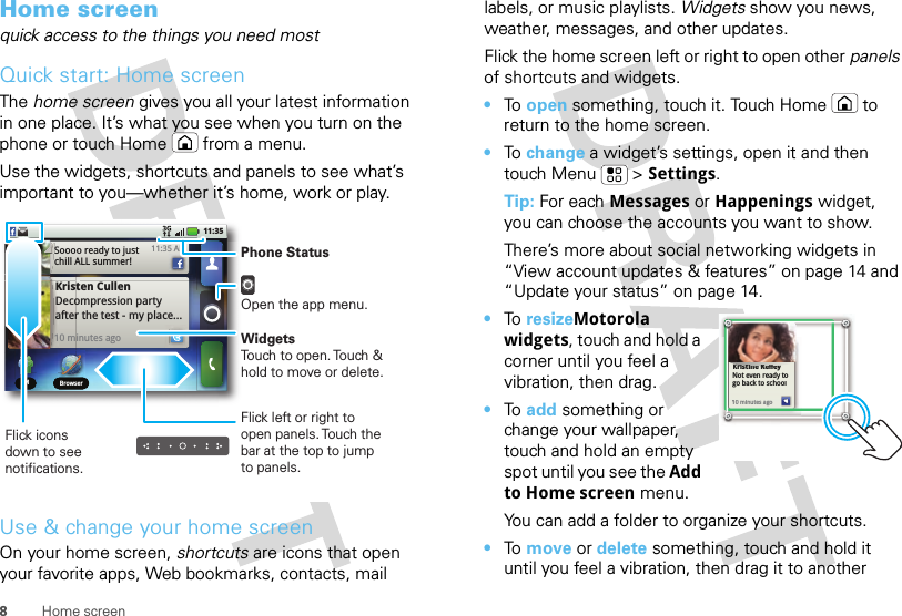 8Home screenHome screenquick access to the things you need mostQuick start: Home screenThe home screen gives you all your latest information in one place. It’s what you see when you turn on the phone or touch Home  from a menu.Use the widgets, shortcuts and panels to see what’s important to you—whether it’s home, work or play.Use &amp; change your home screenOn your home screen, shortcuts are icons that open your favorite apps, Web bookmarks, contacts, mail IM BrowserIM BrowserKristen CullenDecompression party after the test - my place... 10 minutes ago11:35 AMSoooo ready to just chill ALL summer!11:35Flick left or right to open panels. Touch the bar at the top to jump to panels.Phone StatusOpen the app menu.WidgetsTouch to open. Touch &amp; hold to move or delete.Flick icons down to see notifications.labels, or music playlists. Widgets show you news, weather, messages, and other updates.Flick the home screen left or right to open other panels of shortcuts and widgets.•To  open something, touch it. Touch Home  to return to the home screen.•To  change a widget’s settings, open it and then touch Menu  &gt; Settings.Tip: For each Messages or Happenings widget, you can choose the accounts you want to show.There’s more about social networking widgets in “View account updates &amp; features” on page 14 and “Update your status” on page 14.•To  resizeMotorola widgets, touch and hold a corner until you feel a vibration, then drag.•To  add something or change your wallpaper, touch and hold an empty spot until you see the Add to Home screen menu.You can add a folder to organize your shortcuts.•To  move or delete something, touch and hold it until you feel a vibration, then drag it to another Kristine KelleyNot even ready to go back to school10 minutes agoKristine Kelleyiti K llNot even ready to go back to school110 minutes ago