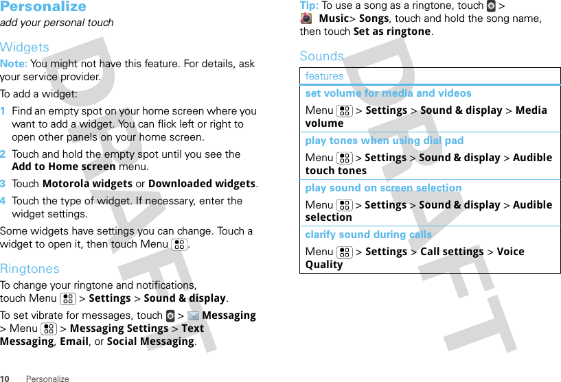 10 PersonalizePersonalizeadd your personal touchWidgetsNote: You might not have this feature. For details, ask your service provider.To add a widget:  1Find an empty spot on your home screen where you want to add a widget. You can flick left or right to open other panels on your home screen.2Touch and hold the empty spot until you see the Add to Home screen menu.3Touch Motorola widgets or Downloaded widgets.4Touch the type of widget. If necessary, enter the widget settings.Some widgets have settings you can change. Touch a widget to open it, then touch Menu .RingtonesTo change your ringtone and notifications, touch Menu &gt; Settings &gt; Sound &amp; display.To set vibrate for messages, touch  &gt;  Messaging &gt; Menu  &gt; Messaging Settings &gt; Text Messaging, Email, or Social Messaging.Tip: To use a song as a ringtone, touch &gt; Music&gt; Songs, touch and hold the song name, then touch Set as ringtone.Soundsfeaturesset volume for media and videosMenu  &gt; Settings &gt; Sound &amp; display &gt; Media volumeplay tones when using dial padMenu  &gt; Settings &gt; Sound &amp; display &gt; Audible touch tonesplay sound on screen selectionMenu  &gt; Settings &gt; Sound &amp; display &gt; Audible selectionclarify sound during callsMenu  &gt; Settings &gt; Call settings &gt; Voice Quality
