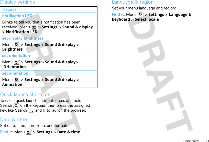 11PersonalizeDisplay settingsQuick launch shortcutsTo use a quick launch shortcut, press and hold Search  on the keypad, then press the assigned key, like Search  and B to launch the browser.Date &amp; timeSet date, time, time zone, and formats:Find it: Menu  &gt; Settings &gt; Date &amp; timefeaturesnotification LEDBlinks to tell you that a notification has been received. Menu  &gt; Settings &gt; Sound &amp; display &gt; Notification LEDset display brightnessMenu  &gt; Settings &gt; Sound &amp; display &gt; Brightnessset orientationMenu  &gt; Settings &gt; Sound &amp; display&gt; Orientationset animationMenu  &gt; Settings &gt; Sound &amp; display &gt; AnimationLanguage &amp; regionSet your menu language and region:Find it: Menu  &gt; Settings &gt; Language &amp; keyboard &gt; Select locale