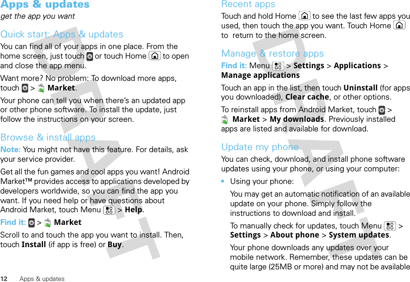 12 Apps &amp; updatesApps &amp; updatesget the app you wantQuick start: Apps &amp; updatesYou can find all of your apps in one place. From the home screen, just touch  or touch Home  to open and close the app menu.Want more? No problem: To download more apps, touch  &gt;  Market.Your phone can tell you when there’s an updated app or other phone software. To install the update, just follow the instructions on your screen.Browse &amp; install appsNote: You might not have this feature. For details, ask your service provider.Get all the fun games and cool apps you want! Android Market™ provides access to applications developed by developers worldwide, so you can find the app you want. If you need help or have questions about Android Market, touch Menu  &gt; Help.Find it:  &gt;  MarketScroll to and touch the app you want to install. Then, touch Install (if app is free) or Buy.Recent appsTouch and hold Home  to see the last few apps you used, then touch the app you want. Touch Home  to  return to the home screen.Manage &amp; restore appsFind it: Menu  &gt; Settings &gt; Applications &gt; Manage applicationsTouch an app in the list, then touch Uninstall (for apps you downloaded), Clear cache, or other options.To reinstall apps from Android Market, touch &gt; Market &gt; My downloads. Previously installed apps are listed and available for download.Update my phoneYou can check, download, and install phone software updates using your phone, or using your computer:•Using your phone:You may get an automatic notification of an available update on your phone. Simply follow the instructions to download and install.To manually check for updates, touch Menu  &gt; Settings &gt; About phone &gt; System updates.Your phone downloads any updates over your mobile network. Remember, these updates can be quite large (25MB or more) and may not be available 