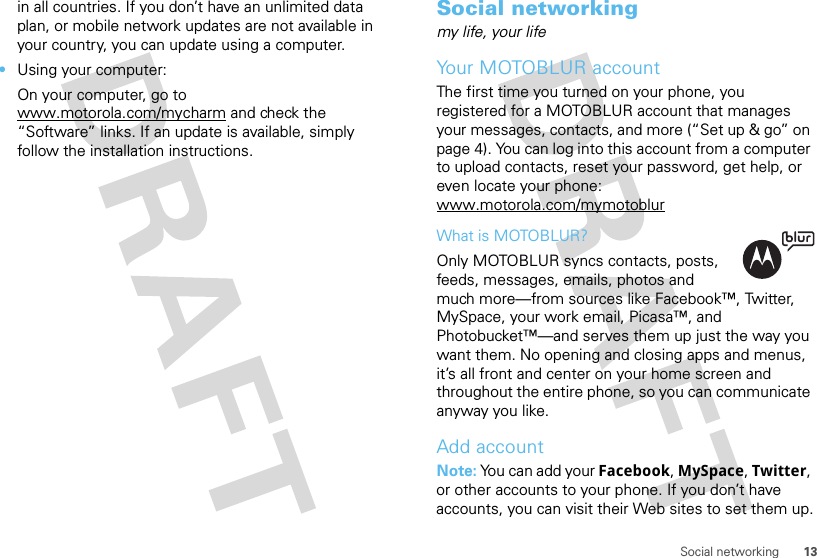 13Social networkingin all countries. If you don’t have an unlimited data plan, or mobile network updates are not available in your country, you can update using a computer.•Using your computer:On your computer, go to www.motorola.com/mycharm and check the “Software” links. If an update is available, simply follow the installation instructions.Social networkingmy life, your lifeYour MOTOBLUR accountThe first time you turned on your phone, you registered for a MOTOBLUR account that manages your messages, contacts, and more (“Set up &amp; go” on page 4). You can log into this account from a computer to upload contacts, reset your password, get help, or even locate your phone: www.motorola.com/mymotoblurWhat is MOTOBLUR?Only MOTOBLUR syncs contacts, posts, feeds, messages, emails, photos and much more—from sources like Facebook™, Twitter, MySpace, your work email, Picasa™, and Photobucket™—and serves them up just the way you want them. No opening and closing apps and menus, it’s all front and center on your home screen and throughout the entire phone, so you can communicate anyway you like.Add accountNote: You can add your Facebook, MySpace, Twitter, or other accounts to your phone. If you don’t have accounts, you can visit their Web sites to set them up.