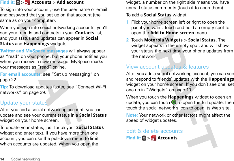 14 Social networkingFind it:   &gt;  Accounts &gt; Add accountTo sign into your account, use the user name or email and password that you set up on that account (the same as on your computer).When you sign into social networking accounts, you’ll see your friends and contacts in your Contacts list, and your status and updates can appear in Social Status and Happenings widgets.Twitter and MySpace messages will always appear as “read” on your phone, but your phone notifies you when you receive a new message. MySpace marks your messages as “read” online.For email accounts, see “Set up messaging” on page 22.Tip: To download updates faster, see “Connect Wi-Fi networks” on page 39.Update your statusAfter you add a social networking account, you can update and see your current status in a Social Status widget on your home screen.To update your status, just touch your Social Status widget and enter text. If you have more than one account, you can use the pull-down menu to limit which accounts are updated. When you open the widget, a number on the right side means you have unread status comments (touch it to open them).To add a Social Status widget:  1Flick your home screen left or right to open the panel you want. Touch and hold an empty spot to open the Add to Home screen menu.2Touch Motorola Widgets &gt; Social Status. The widget appears in the empty spot, and will show your status the next time your phone updates from the network.View account updates &amp; featuresAfter you add a social networking account, you can see and respond to friends’ updates with the Happenings widget on your home screen. If you don’t see one, set one up in “Widgets” on page 10.When you touch the Happenings widget to open an update, you can touch   to open the full update, then touch the social network’s icon to open its Web site.Note: Your network or other factors might affect the speed of widget updates.Edit &amp; delete accountsFind it:   &gt;  Accounts