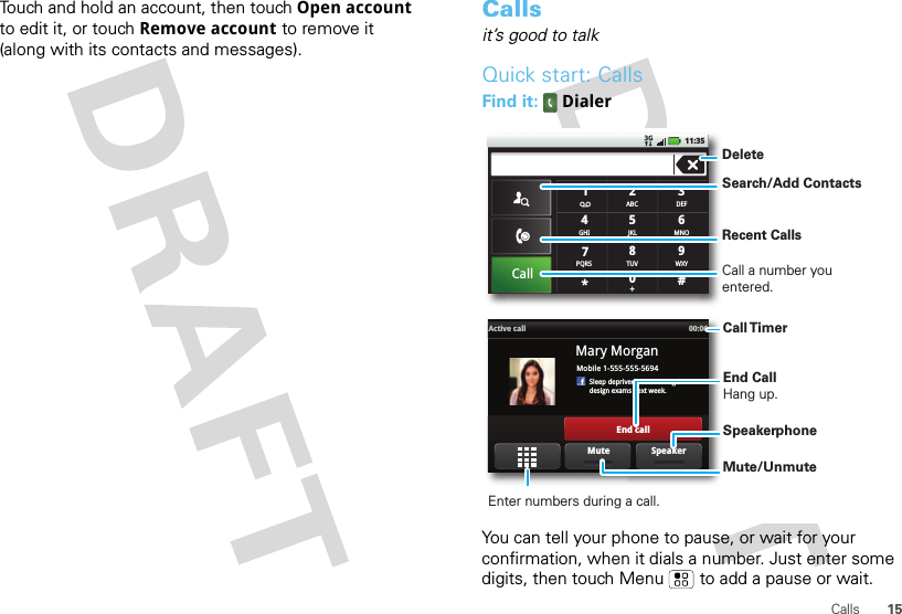 15CallsTouch and hold an account, then touch Open account to edit it, or touch Remove account to remove it (along with its contacts and messages).Callsit’s good to talkQuick start: CallsFind it:  DialerYou can tell your phone to pause, or wait for your confirmation, when it dials a number. Just enter some digits, then touch Menu  to add a pause or wait.#ABC2DEF3MNO6TUV8WXY9+05JKLCallGHI4*PQRS7111:35Mobile 1-555-555-5694Sleep deprived ... cramming fordesign exams next week.Mary MorganActive call 00:06End callSpeakerMuteDeleteRecent CallsCall a number you entered.Search/Add ContactsCall TimerEnd Call Hang up.Enter numbers during a call.Mute/UnmuteSpeakerphone