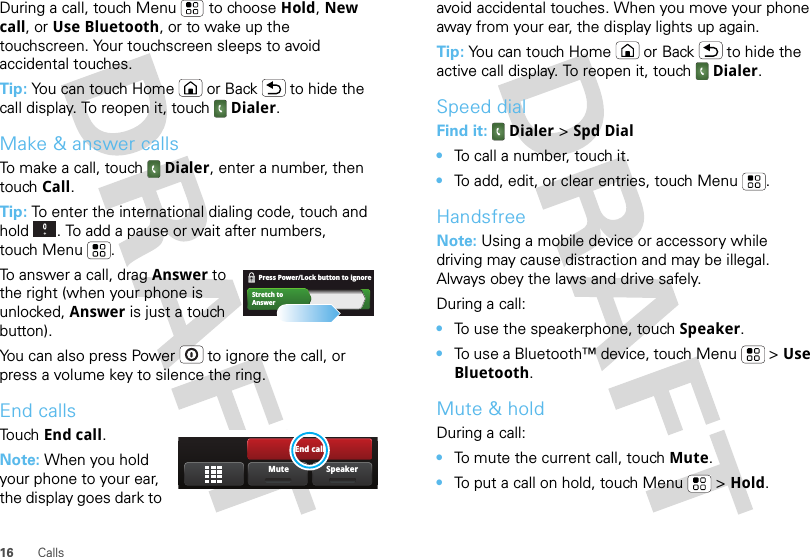 16 CallsDuring a call, touch Menu  to choose Hold, New call, or Use Bluetooth, or to wake up the touchscreen. Your touchscreen sleeps to avoid accidental touches.Tip: You can touch Home or Back  to hide the call display. To reopen it, touch Dialer.Make &amp; answer callsTo make a call, touch Dialer, enter a number, then touch Call.Tip: To enter the international dialing code, touch and hold . To add a pause or wait after numbers, touch Menu .To answer a call, drag Answer to the right (when your phone is unlocked, Answer is just a touch button).You can also press Power  to ignore the call, or press a volume key to silence the ring.End callsTouch End call.Note: When you hold your phone to your ear, the display goes dark to Stretch toAnswerPress Power/Lock button to ignore    End callSpeakerMuteavoid accidental touches. When you move your phone away from your ear, the display lights up again.Tip: You can touch Home or Back  to hide the active call display. To reopen it, touch Dialer.Speed dialFind it:  Dialer &gt; Spd Dial•To call a number, touch it.•To add, edit, or clear entries, touch Menu .HandsfreeNote: Using a mobile device or accessory while driving may cause distraction and may be illegal. Always obey the laws and drive safely.During a call:•To use the speakerphone, touch Speaker.•To use a Bluetooth™ device, touch Menu  &gt; Use Bluetooth.Mute &amp; holdDuring a call:•To mute the current call, touch Mute.•To put a call on hold, touch Menu  &gt; Hold.