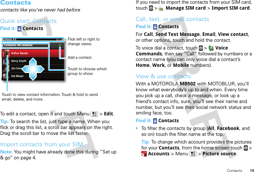 19ContactsContactscontacts like you’ve never had beforeQuick start: ContactsFind it:  ContactsTo edit a contact, open it and touch Menu  &gt; Edit.Tip: To search the list, just type a name. When you flick or drag this list, a scroll bar appears on the right. Drag the scroll bar to move the list faster.Import contacts from your SIMNote: You might have already done this during “Set up &amp; go” on page 4.Contacts: A-ZBarry SmythKat BleserJim SomersContacts: All contactsArthur BaudoTouch to choose which group to show.Touch to view contact information. Touch &amp; hold to send email, delete, and more.Add a contact.Flick left or right to change views.If you need to import the contacts from your SIM card, touch  &gt;  Manage SIM card &gt; Import SIM card.Call, text, or email contactsFind it:  ContactsFor Call, Send Text Message, Email, View contact, or other options, touch and hold the contact.To voice dial a contact, touch  &gt;  Voice Commands, then say “Call” followed by numbers or a contact name (you can only voice dial a contact’s Home, Work, or Mobile numbers).View &amp; use contactsWith a MOTOROLA MB502 with MOTOBLUR, you’ll know what everybody’s up to and when. Every time you pick up a call, check a message, or look up a friend’s contact info, sure, you’ll see their name and number, but you’ll see their social network status and smiling face, too.Find it:  Contacts•To filter the contacts by group (All, Facebook, and so on) touch the filter name at the top.Tip: To change which account provides the pictures for your Contacts, from the home screen touch  &gt; Accounts &gt; Menu  &gt; Picture source.