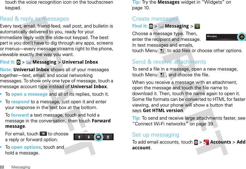22 Messagingtouch the voice recognition icon on the touchscreen keypad.Read &amp; reply to messagesEvery text, email, friend-feed, wall post, and bulletin is automatically delivered to you, ready for your immediate reply with the slide-out keypad. The best part is you don’t have to dig through any apps, screens or menus—every message streams right to the phone, viewable exactly the way you want.Find it:   &gt;  Messaging &gt; Universal InboxNote: Universal Inbox shows all of your messages together—text, email, and social networking messages. To show only one type of message, touch a message account type instead of Universal Inbox.•To  open a message and all of its replies, touch it.•To  respond to a message, just open it and enter your response in the text box at the bottom.To  forward a text message, touch and hold a message in the conversation, then touch Forward message.For email, touch  to choose a reply or forward option.•To  open options, touch and hold a message.Tip: Tr y t he Messages widget in “Widgets” on page 10.Create messagesFind it:   &gt;  Messaging &gt; Choose a message type. Then, enter the recipient and message. In text messages and emails, touch Menu  to add files or choose other options.Send &amp; receive attachmentsTo send a file in a message, open a new message, touch Menu , and choose the file.When you receive a message with an attachment, open the message and touch the file name to download it. Then, touch the name again to open it. Some file formats can be converted to HTML for faster viewing, and your phone will show a button that says Get HTML version.Tip: To send and receive large attachments faster, see “Connect Wi-Fi networks” on page 39.Set up messagingTo add email accounts, touch  &gt;  Accounts &gt; Add account.Messaging