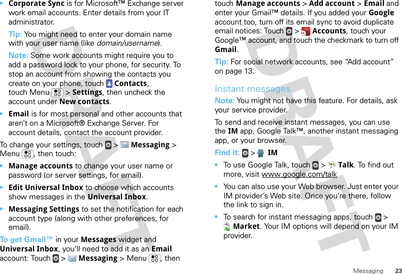 23Messaging•Corporate Sync is for Microsoft™ Exchange server work email accounts. Enter details from your IT administrator.Tip: You might need to enter your domain name with your user name (like domain/username).Note: Some work accounts might require you to add a password lock to your phone, for security. To stop an account from showing the contacts you create on your phone, touch  Contacts, touch Menu  &gt; Settings, then uncheck the account under New contacts.•Email is for most personal and other accounts that aren’t on a Microsoft® Exchange Server. For account details, contact the account provider.To change your settings, touch  &gt;  Messaging &gt; Menu , then touch:•Manage accounts to change your user name or password (or server settings, for email).•Edit Universal Inbox to choose which accounts show messages in the Universal Inbox.•Messaging Settings to set the notification for each account type (along with other preferences, for email).To get Gmail™ in your Messages widget and Universal Inbox, you’ll need to add it as an Email account: Touch  &gt;  Messaging &gt; Menu , then touch Manage accounts &gt; Add account &gt; Email and enter your Gmail™ details. If you added your Google account too, turn off its email sync to avoid duplicate email notices: Touch  &gt;  Accounts, touch your Google™ account, and touch the checkmark to turn off Gmail.Tip: For social network accounts, see “Add account” on page 13.Instant messagesNote: You might not have this feature. For details, ask your service provider.To send and receive instant messages, you can use the IM app, Google Talk™, another instant messaging app, or your browser.Find it:   &gt;  IM•To use Google Talk, touch  &gt;  Talk. To find out more, visit www.google.com/talk•You can also use your Web browser. Just enter your IM provider’s Web site. Once you’re there, follow the link to sign in.•To search for instant messaging apps, touch  &gt; Market. Your IM options will depend on your IM provider.