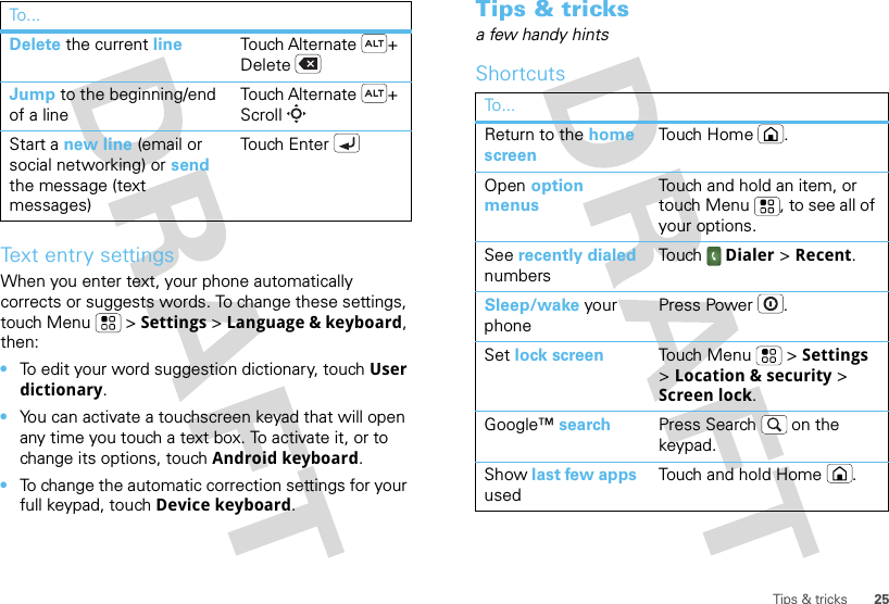 25Tips &amp; tricksText entry settingsWhen you enter text, your phone automatically corrects or suggests words. To change these settings, touch Menu  &gt; Settings &gt; Language &amp; keyboard, then:•To edit your word suggestion dictionary, touch User dictionary.•You can activate a touchscreen keyad that will open any time you touch a text box. To activate it, or to change its options, touch Android keyboard.•To change the automatic correction settings for your full keypad, touch Device keyboard.Delete the current line Touch Alternate + DeleteJump to the beginning/end of a lineTouch Alternate + ScrollStart a new line (email or social networking) or send the message (text messages) Touch EnterTo . ..Tips &amp; tricksa few handy hintsShortcutsTo...Return to the home screenTo u ch H o m e .Open option menusTouch and hold an item, or touch Menu , to see all of your options.See recently dialed numbersTouch  Dialer &gt; Recent.Sleep/wake your phonePress Power .Set lock screen Touch Menu  &gt; Settings &gt; Location &amp; security &gt; Screen lock. Google™ search Press Search  on the keypad.Show last few apps usedTouch and hold Home .