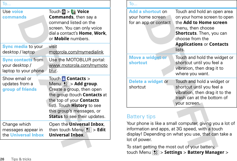 26 Tips &amp; tricksUse voice commandsTouch  &gt;  Voice Commands, then say a command listed on the screen. You can only voice dial a contact’s Home, Work, or Mobile numbers.Sync media to your desktop / laptopvisit motorola.com/mymedialinkSync contacts from your desktop / laptop to your phoneUse the MOTOBLUR portal: www.motorola.com/mymotoblur. Show email or updates from a group of friendsTouch Contacts &gt; Menu  &gt; Add group.  Create a group, then open the group (touch Contacts at the top of your Contacts list). Touch History to see this group’s messages, or Status to see their updates.Change which messages appear in the Universal InboxOpen the Universal Inbox, then touch Menu  &gt; Edit Universal Inbox.To . ..Battery tipsYour phone is like a small computer, giving you a lot of information and apps, at 3G speed, with a touch display! Depending on what you use, that can take a lot of power.To start getting the most out of your battery, touch Menu  &gt; Settings &gt; Battery Manager &gt; Add a shortcut on your home screen for an app or contactTouch and hold an open area on your home screen to open the Add to Home screen menu, then choose Shortcuts. Then, you can choose from the Applications or Contacts lists. Move a widget or shortcutTouch and hold the widget or shortcut until you feel a vibration, then drag it to where you want.Delete a widget or shortcutTouch and hold a widget or shortcut until you feel a vibration, then drag it to the trash can at the bottom of your screen.To...