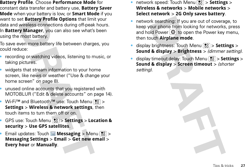 27Tips &amp; tricksBattery Profile. Choose Performance Mode for constant data transfer and battery use, Battery Saver Mode when your battery is low, or Smart Mode if you want to set Battery Profile Options that limit your data and wireless connections during off-peak hours. In Battery Manager, you can also see what’s been using the most battery.To save even more battery life between charges, you could reduce:•recording or watching videos, listening to music, or taking pictures.•widgets that stream information to your home screen, like news or weather (“Use &amp; change your home screen” on page 8).•unused online accounts that you registered with MOTOBLUR (“Edit &amp; delete accounts” on page 14).•Wi-Fi™ and Bluetooth™ use: Touch Menu  &gt; Settings &gt; Wireless &amp; network settings, then touch items to turn them off or on.•GPS use: Touch Menu  &gt; Settings &gt; Location &amp; security &gt; Use GPS satellites.•Email updates: Touch Messaging &gt; Menu  &gt; Messaging Settings &gt; Email &gt; Get new email &gt; Every hour or Manually.•network speed: Touch Menu  &gt; Settings &gt; Wireless &amp; networks &gt; Mobile networks &gt; Select network &gt; 2G Only saves battery.•network searching: If you are out of coverage, to keep your phone from looking for networks, press and hold Power  to open the Power key menu, then touch Airplane mode.•display brightness: Touch Menu  &gt; Settings &gt; Sound &amp; display &gt; Brightness &gt; (dimmer setting).•display timeout delay: Touch Menu  &gt; Settings &gt; Sound &amp; display &gt; Screen timeout &gt; (shorter setting).