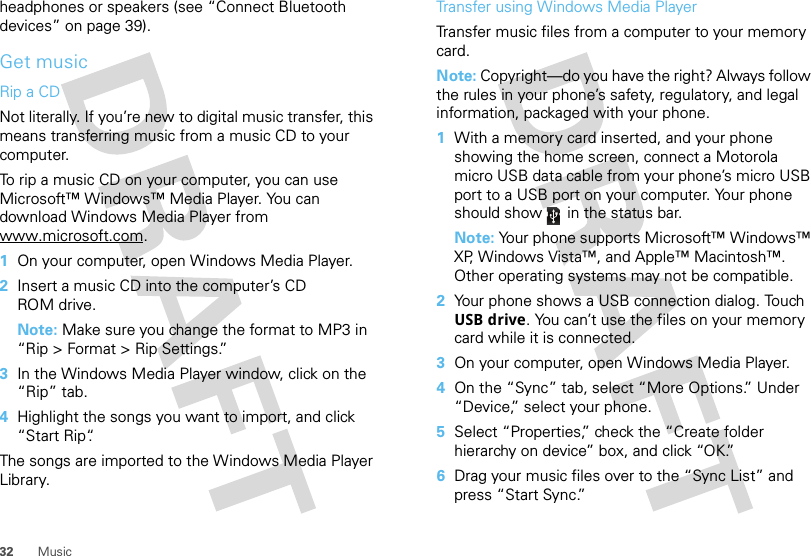 32 Musicheadphones or speakers (see “Connect Bluetooth devices” on page 39).Get musicRip a CDNot literally. If you’re new to digital music transfer, this means transferring music from a music CD to your computer.To rip a music CD on your computer, you can use Microsoft™ Windows™ Media Player. You can download Windows Media Player from www.microsoft.com.  1On your computer, open Windows Media Player.2Insert a music CD into the computer’s CD ROM drive.Note: Make sure you change the format to MP3 in “Rip &gt; Format &gt; Rip Settings.”3In the Windows Media Player window, click on the “Rip” tab.4Highlight the songs you want to import, and click “Start Rip“.The songs are imported to the Windows Media Player Library.Transfer using Windows Media PlayerTransfer music files from a computer to your memory card. Note: Copyright—do you have the right? Always follow the rules in your phone’s safety, regulatory, and legal information, packaged with your phone.  1With a memory card inserted, and your phone showing the home screen, connect a Motorola micro USB data cable from your phone’s micro USB port to a USB port on your computer. Your phone should show   in the status bar.Note: Your phone supports Microsoft™ Windows™ XP, Windows Vista™, and Apple™ Macintosh™. Other operating systems may not be compatible.2Your phone shows a USB connection dialog. Touch USB drive. You can’t use the files on your memory card while it is connected.3On your computer, open Windows Media Player.4On the “Sync” tab, select “More Options.” Under “Device,” select your phone.5Select “Properties,” check the “Create folder hierarchy on device” box, and click “OK.”6Drag your music files over to the “Sync List” and press “Start Sync.”