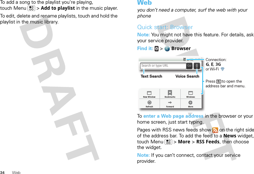 34 WebTo add a song to the playlist you&apos;re playing, touch Menu  &gt; Add to playlist in the music player.To edit, delete and rename playlists, touch and hold the playlist in the music library.Webyou don’t need a computer, surf the web with your phoneQuick start: BrowserNote: You might not have this feature. For details, ask your service provider.Find it:  &gt;  BrowserTo  enter a Web page address in the browser or your home screen, just start typing.Pages with RSS news feeds show   on the right side of the address bar. To add the feed to a News widget, touch Menu  &gt; More &gt; RSS Feeds, then choose the widget.Note: If you can’t connect, contact your service provider.BookmarksForward MoreRefreshNew Window Windows11:35Search or type URL GoConnection:   ,   ,      or Wi-Fi Press      to open the address bar and menu.Voice SearchText Search