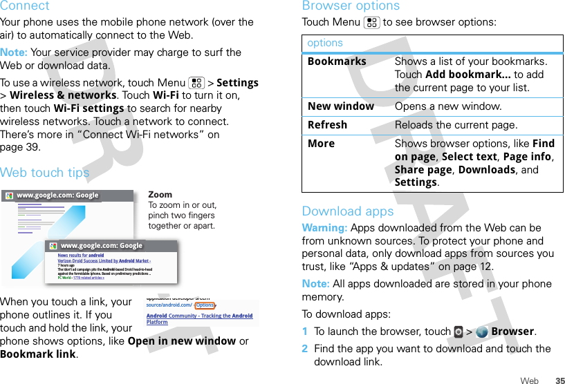 35WebConnectYour phone uses the mobile phone network (over the air) to automatically connect to the Web.Note: Your service provider may charge to surf the Web or download data. To use a wireless network, touch Menu  &gt; Settings &gt; Wireless &amp; networks. Touch Wi-Fi to turn it on, then touch Wi-Fi settings to search for nearby wireless networks. Touch a network to connect. There’s more in “Connect Wi-Fi networks” on page 39.Web touch tipsWhen you touch a link, your phone outlines it. If you touch and hold the link, your phone shows options, like Open in new window or Bookmark link.www.google.com: Googlewww.google.com: GoogleNews results for androidVerizon Droid Success Limited by Android Market -7 hours agoThe idon&apos;t ad campaign pits the Android-based Droid head-to-head against the formidable iphone. Based on preliminary predictions ..PC World - 1778 related articles »ZoomTo zoom in or out, pinch two fingers together or apart.source/android.com/ - OptionsAndroid Community - Tracking the Android Platformapplication developer sreernBrowser optionsTouch Menu  to see browser options:Download appsWarning: Apps downloaded from the Web can be from unknown sources. To protect your phone and personal data, only download apps from sources you trust, like “Apps &amp; updates” on page 12.Note: All apps downloaded are stored in your phone memory.To download apps:   1To launch the browser, touch &gt;  Browser.2Find the app you want to download and touch the download link.optionsBookmarks Shows a list of your bookmarks. Touch Add bookmark... to add the current page to your list.New window Opens a new window.Refresh Reloads the current page.More Shows browser options, like Find on page, Select text, Page info, Share page, Downloads, and Settings.