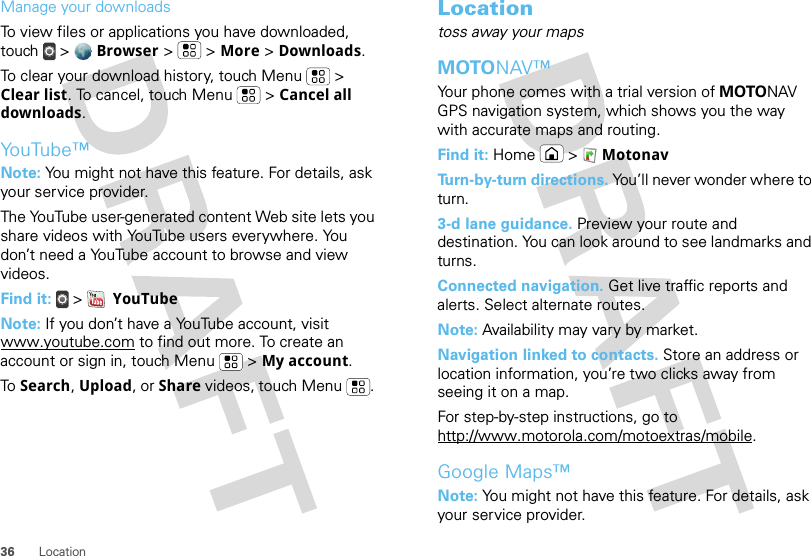 36 LocationManage your downloadsTo view files or applications you have downloaded, touch &gt;  Browser &gt;   &gt; More &gt; Downloads. To clear your download history, touch Menu  &gt; Clear list. To cancel, touch Menu  &gt; Cancel all downloads.YouTube™Note: You might not have this feature. For details, ask your service provider.The YouTube user-generated content Web site lets you share videos with YouTube users everywhere. You don’t need a YouTube account to browse and view videos.Find it:  &gt;  YouTubeNote: If you don’t have a YouTube account, visit www.youtube.com to find out more. To create an account or sign in, touch Menu  &gt; My account.To  Search, Upload, or Share videos, touch Menu . Locationtoss away your mapsMOTONAV™Your phone comes with a trial version of MOTONAV GPS navigation system, which shows you the way with accurate maps and routing.Find it: Home &gt;  MotonavTurn-by-turn directions. You’ll never wonder where to turn.3-d lane guidance. Preview your route and destination. You can look around to see landmarks and turns.Connected navigation. Get live traffic reports and alerts. Select alternate routes.Note: Availability may vary by market.Navigation linked to contacts. Store an address or location information, you’re two clicks away from seeing it on a map.For step-by-step instructions, go to http://www.motorola.com/motoextras/mobile.Google Maps™Note: You might not have this feature. For details, ask your service provider.
