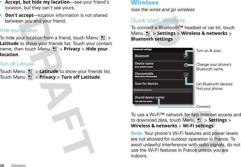 38 Wireless•Accept, but hide my location—see your friend&apos;s location, but they can&apos;t see yours.•Don&apos;t accept—location information is not shared between you and your friend.Hide your locationTo hide your location from a friend, touch Menu  &gt; Latitude to show your friends list. Touch your contact name, then touch Menu  &gt; Privacy &gt; Hide your location.Turn off LatitudeTouch Menu  &gt; Latitude to show your friends list. Touch Menu  &gt; Privacy &gt; Turn off Latitude.Wirelesslose the wires and go wirelessQuick start: WirelessTo connect a Bluetooth™ headset or car kit, touch Menu  &gt; Settings &gt; Wireless &amp; networks &gt; Bluetooth settingsTo use a Wi-Fi™ network for fast Internet access and to download data, touch Menu  &gt; Settings &gt; Wireless &amp; networks &gt; Wi-Fi settings.Note: Your phone&apos;s Wi-Fi features and power levels are not allowed for outdoor operation in France. To avoid unlawful interference with radio signals, do not use the Wi-Fi features in France unless you are indoors.Bluetooth devicesBluetooth settings(your phone’s name)Device namePair with this device(found device name)Make device discoverableDiscoverableScan for devicesBluetoothTurn on &amp; scan.Change your phone’s Bluetooth name.Connect.Let Bluetooth devices find your phone.