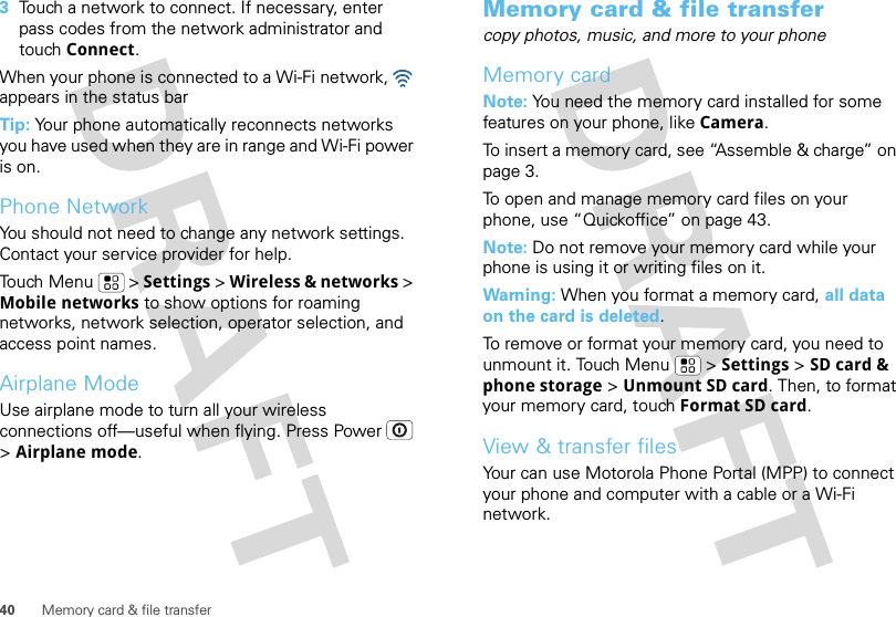 40 Memory card &amp; file transfer3Touch a network to connect. If necessary, enter pass codes from the network administrator and touch Connect.When your phone is connected to a Wi-Fi network,   appears in the status barTip: Your phone automatically reconnects networks you have used when they are in range and Wi-Fi power is on.Phone NetworkYou should not need to change any network settings. Contact your service provider for help.Touch Menu  &gt; Settings &gt; Wireless &amp; networks &gt; Mobile networks to show options for roaming networks, network selection, operator selection, and access point names.Airplane ModeUse airplane mode to turn all your wireless connections off—useful when flying. Press Power  &gt; Airplane mode.Memory card &amp; file transfercopy photos, music, and more to your phoneMemory cardNote: You need the memory card installed for some features on your phone, like Camera.To insert a memory card, see “Assemble &amp; charge” on page 3.To open and manage memory card files on your phone, use “Quickoffice” on page 43.Note: Do not remove your memory card while your phone is using it or writing files on it.Warning: When you format a memory card, all data on the card is deleted.To remove or format your memory card, you need to unmount it. Touch Menu  &gt; Settings &gt; SD card &amp; phone storage &gt; Unmount SD card. Then, to format your memory card, touch Format SD card.View &amp; transfer filesYour can use Motorola Phone Portal (MPP) to connect your phone and computer with a cable or a Wi-Fi network.