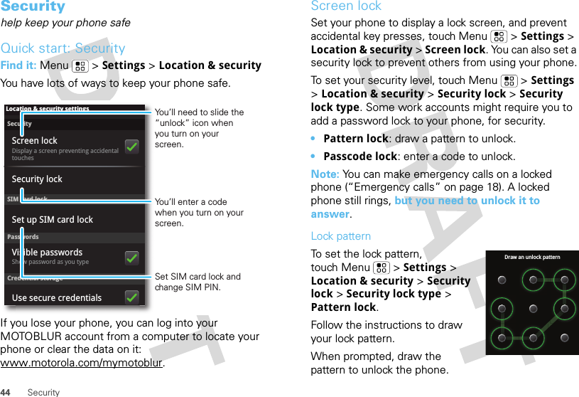 44 SecuritySecurityhelp keep your phone safeQuick start: SecurityFind it: Menu  &gt; Settings &gt; Location &amp; securityYou have lots of ways to keep your phone safe.If you lose your phone, you can log into your MOTOBLUR account from a computer to locate your phone or clear the data on it: www.motorola.com/mymotoblur.SecurityDisplay a screen preventing accidental touchesSet up SIM card lockScreen lockLocation &amp; security settingsSIM card lockSecurity lockPasswordsCredential storageShow password as you typeVisible passwordsUse secure credentialsSet SIM card lock and change SIM PIN.You’ll need to slide the “unlock” icon when you turn on your screen.You’ll enter a code when you turn on your screen.Screen lockSet your phone to display a lock screen, and prevent accidental key presses, touch Menu  &gt; Settings &gt; Location &amp; security &gt; Screen lock. You can also set a security lock to prevent others from using your phone.To set your security level, touch Menu  &gt; Settings &gt; Location &amp; security &gt; Security lock &gt; Security lock type. Some work accounts might require you to add a password lock to your phone, for security.•Pattern lock: draw a pattern to unlock.•Passcode lock: enter a code to unlock.Note: You can make emergency calls on a locked phone (“Emergency calls” on page 18). A locked phone still rings, but you need to unlock it to answer.Lock patternTo set the lock pattern, touch Menu  &gt; Settings &gt; Location &amp; security &gt; Security lock &gt; Security lock type &gt; Pattern lock. Follow the instructions to draw your lock pattern. When prompted, draw the pattern to unlock the phone.Draw an unlock pattern