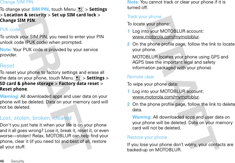 46 SecurityChange SIM PINTo change your SIM PIN, touch Menu  &gt; Settings &gt; Location &amp; security &gt; Set up SIM card lock &gt; Change SIM PIN.PUK codeTo unlock your SIM PIN, you need to enter your PIN unlock code (PUK code) when prompted.Note: Your PUK code is provided by your service provider.ResetTo reset your phone to factory settings and erase all the data on your phone, touch Menu  &gt; Settings &gt; SD card &amp; phone storage &gt; Factory data reset &gt; Reset phone.Warning: All downloaded apps and user data on your phone will be deleted. Data on your memory card will not be deleted.Lost, stolen, broken, clearedDon&apos;t you just hate it when your life is on your phone and it all goes wrong? Lose it, break it, reset it, or even worse—stolen! Relax, MOTOBLUR can help find your phone, clear it (if you need to) and best of all, restore all your stuff. Note: You cannot track or clear your phone if it is turned off.Track your phoneTo locate your phone:   1Log into your MOTOBLUR account: www.motorola.com/mymotoblur.2On the phone profile page, follow the link to locate your phone.MOTOBLUR locates your phone using GPS and AGPS (see the important legal and safety information packaged with your phone).Remote clearTo wipe your phone data:  1Log into your MOTOBLUR account: www.motorola.com/mymotoblur.2On the phone profile page, follow the link to delete data.Warning: All downloaded apps and user data on your phone will be deleted. Data on your memory card will not be deleted.Restore your phoneIf you lose your phone don’t worry, your contacts are backed-up on MOTOBLUR.