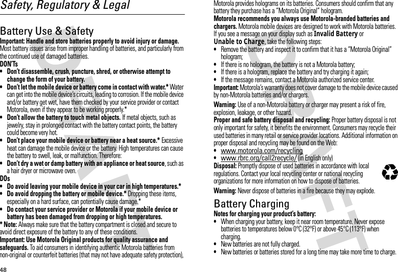 48Safety, Regulatory &amp; LegalBattery Use &amp; SafetyBatter y Use &amp; SafetyImportant: Handle and store batteries properly to avoid injury or damage. Most battery issues arise from improper handling of batteries, and particularly from the continued use of damaged batteries.DON’Ts• Don’t disassemble, crush, puncture, shred, or otherwise attempt to change the form of your battery.• Don’t let the mobile device or battery come in contact with water.* Water can get into the mobile device’s circuits, leading to corrosion. If the mobile device and/or battery get wet, have them checked by your service provider or contact Motorola, even if they appear to be working properly.*• Don’t allow the battery to touch metal objects. If metal objects, such as jewelry, stay in prolonged contact with the battery contact points, the battery could become very hot.• Don’t place your mobile device or battery near a heat source.* Excessive heat can damage the mobile device or the battery. High temperatures can cause the battery to swell, leak, or malfunction. Therefore:• Don’t dry a wet or damp battery with an appliance or heat source, such as a hair dryer or microwave oven.DOs• Do avoid leaving your mobile device in your car in high temperatures.*• Do avoid dropping the battery or mobile device.* Dropping these items, especially on a hard surface, can potentially cause damage.*• Do contact your service provider or Motorola if your mobile device or battery has been damaged from dropping or high temperatures.* Note: Always make sure that the battery compartment is closed and secure to avoid direct exposure of the battery to any of these conditions.Important: Use Motorola Original products for quality assurance and safeguards. To aid consumers in identifying authentic Motorola batteries from non-original or counterfeit batteries (that may not have adequate safety protection), Motorola provides holograms on its batteries. Consumers should confirm that any battery they purchase has a “Motorola Original” hologram.Motorola recommends you always use Motorola-branded batteries and chargers. Motorola mobile devices are designed to work with Motorola batteries. If you see a message on your display such as Invalid Battery or Unable to Charge, take the following steps:•Remove the battery and inspect it to confirm that it has a “Motorola Original” hologram;•If there is no hologram, the battery is not a Motorola battery;•If there is a hologram, replace the battery and try charging it again;•If the message remains, contact a Motorola authorized service center.Important: Motorola’s warranty does not cover damage to the mobile device caused by non-Motorola batteries and/or chargers.Warning: Use of a non-Motorola battery or charger may present a risk of fire, explosion, leakage, or other hazard.Proper and safe battery disposal and recycling: Proper battery disposal is not only important for safety, it benefits the environment. Consumers may recycle their used batteries in many retail or service provider locations. Additional information on proper disposal and recycling may be found on the Web:•www.motorola.com/recycling•www.rbrc.org/call2recycle/ (in English only)Disposal: Promptly dispose of used batteries in accordance with local regulations. Contact your local recycling center or national recycling organizations for more information on how to dispose of batteries.Warning: Never dispose of batteries in a fire because they may explode.Battery ChargingBatter y Chargi ngNotes for charging your product’s battery:•When charging your battery, keep it near room temperature. Never expose batteries to temperatures below 0°C (32°F) or above 45°C (113°F) when charging.•New batteries are not fully charged.•New batteries or batteries stored for a long time may take more time to charge.032375o