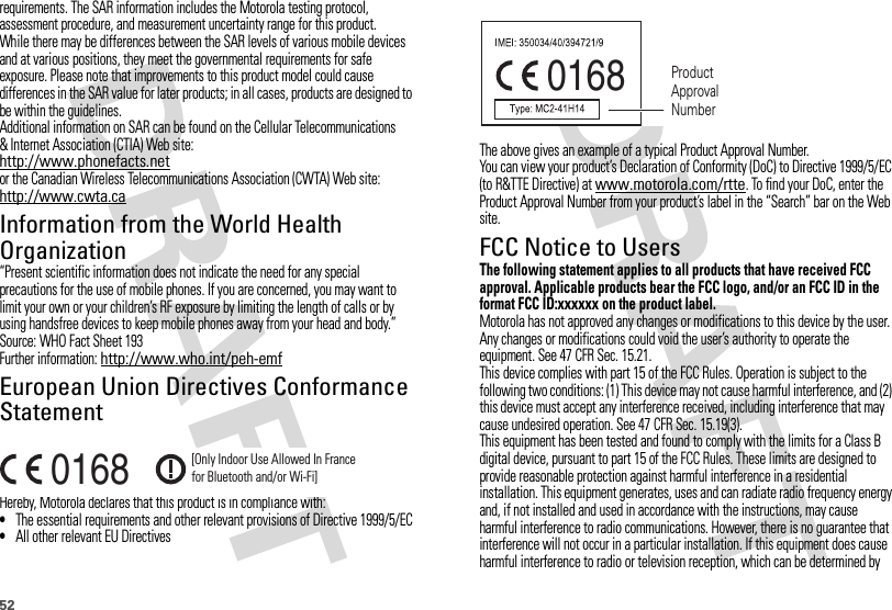 52requirements. The SAR information includes the Motorola testing protocol, assessment procedure, and measurement uncertainty range for this product.While there may be differences between the SAR levels of various mobile devices and at various positions, they meet the governmental requirements for safe exposure. Please note that improvements to this product model could cause differences in the SAR value for later products; in all cases, products are designed to be within the guidelines.Additional information on SAR can be found on the Cellular Telecommunications &amp; Internet Association (CTIA) Web site:http://www.phonefacts.netor the Canadian Wireless Telecommunications Association (CWTA) Web site:http://www.cwta.caInformation from the World Health OrganizationWHO Information“Present scientific information does not indicate the need for any special precautions for the use of mobile phones. If you are concerned, you may want to limit your own or your children’s RF exposure by limiting the length of calls or by using handsfree devices to keep mobile phones away from your head and body.”Source: WHO Fact Sheet 193Further information: http://www.who.int/peh-emfEuropean Union Directives Conformance StatementEU Conformanc eHereby, Motorola declares that this product is in compliance with:•The essential requirements and other relevant provisions of Directive 1999/5/EC•All other relevant EU Directives0168 [Only Indoor Use Allowed In Francefor Bluetooth and/or Wi-Fi]The above gives an example of a typical Product Approval Number.You can view your product’s Declaration of Conformity (DoC) to Directive 1999/5/EC (to R&amp;TTE Directive) at www.motorola.com/rtte. To find your DoC, enter the Product Approval Number from your product’s label in the “Search” bar on the Web site.FCC Notice to UsersFCC NoticeThe following statement applies to all products that have received FCC approval. Applicable products bear the FCC logo, and/or an FCC ID in the format FCC ID:xxxxxx on the product label.Motorola has not approved any changes or modifications to this device by the user. Any changes or modifications could void the user’s authority to operate the equipment. See 47 CFR Sec. 15.21.This device complies with part 15 of the FCC Rules. Operation is subject to the following two conditions: (1) This device may not cause harmful interference, and (2) this device must accept any interference received, including interference that may cause undesired operation. See 47 CFR Sec. 15.19(3).This equipment has been tested and found to comply with the limits for a Class B digital device, pursuant to part 15 of the FCC Rules. These limits are designed to provide reasonable protection against harmful interference in a residential installation. This equipment generates, uses and can radiate radio frequency energy and, if not installed and used in accordance with the instructions, may cause harmful interference to radio communications. However, there is no guarantee that interference will not occur in a particular installation. If this equipment does cause harmful interference to radio or television reception, which can be determined by 0168 Product Approval Number