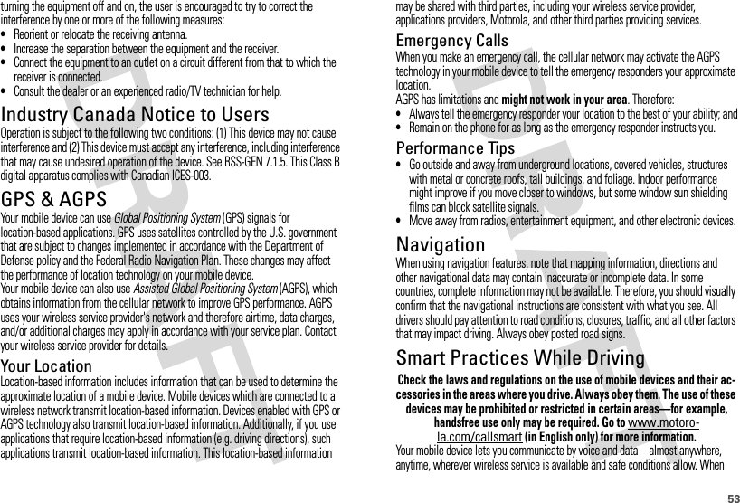 53turning the equipment off and on, the user is encouraged to try to correct the interference by one or more of the following measures:•Reorient or relocate the receiving antenna.•Increase the separation between the equipment and the receiver.•Connect the equipment to an outlet on a circuit different from that to which the receiver is connected.•Consult the dealer or an experienced radio/TV technician for help.Industry Canada Notice to UsersIndustry Canada NoticeOperation is subject to the following two conditions: (1) This device may not cause interference and (2) This device must accept any interference, including interference that may cause undesired operation of the device. See RSS-GEN 7.1.5. This Class B digital apparatus complies with Canadian ICES-003.GPS &amp; AGPSGPS &amp; AGPSYour mobile device can use Global Positioning System (GPS) signals for location-based applications. GPS uses satellites controlled by the U.S. government that are subject to changes implemented in accordance with the Department of Defense policy and the Federal Radio Navigation Plan. These changes may affect the performance of location technology on your mobile device.Your mobile device can also use Assisted Global Positioning System (AGPS), which obtains information from the cellular network to improve GPS performance. AGPS uses your wireless service provider&apos;s network and therefore airtime, data charges, and/or additional charges may apply in accordance with your service plan. Contact your wireless service provider for details.Your LocationLocation-based information includes information that can be used to determine the approximate location of a mobile device. Mobile devices which are connected to a wireless network transmit location-based information. Devices enabled with GPS or AGPS technology also transmit location-based information. Additionally, if you use applications that require location-based information (e.g. driving directions), such applications transmit location-based information. This location-based information may be shared with third parties, including your wireless service provider, applications providers, Motorola, and other third parties providing services.Emergency CallsWhen you make an emergency call, the cellular network may activate the AGPS technology in your mobile device to tell the emergency responders your approximate location.AGPS has limitations and might not work in your area. Therefore:•Always tell the emergency responder your location to the best of your ability; and•Remain on the phone for as long as the emergency responder instructs you.Performance Tips•Go outside and away from underground locations, covered vehicles, structures with metal or concrete roofs, tall buildings, and foliage. Indoor performance might improve if you move closer to windows, but some window sun shielding films can block satellite signals.•Move away from radios, entertainment equipment, and other electronic devices.NavigationNavigat ionWhen using navigation features, note that mapping information, directions and other navigational data may contain inaccurate or incomplete data. In some countries, complete information may not be available. Therefore, you should visually confirm that the navigational instructions are consistent with what you see. All drivers should pay attention to road conditions, closures, traffic, and all other factors that may impact driving. Always obey posted road signs.Smart Practices While DrivingDrivi ng SafetyCheck the laws and regulations on the use of mobile devices and their ac-cessories in the areas where you drive. Always obey them. The use of these devices may be prohibited or restricted in certain areas—for example, handsfree use only may be required. Go to www.motoro-la.com/callsmart (in English only) for more information.Your mobile device lets you communicate by voice and data—almost anywhere, anytime, wherever wireless service is available and safe conditions allow. When 