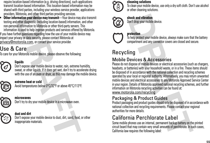 55require location-based information (e.g. driving directions), such applications transmit location-based information. This location-based information may be shared with third parties, including your wireless service provider, applications providers, Motorola, and other third parties providing services.• Other information your device may transmit—Your device may also transmit testing and other diagnostic (including location-based) information, and other non-personal information to Motorola or other third-party servers. This information is used to help improve products and services offered by Motorola.If you have further questions regarding how the use of your mobile device may impact your privacy or data security, please contact Motorola at privacy@motorola.com, or contact your service provider.Use &amp; CareUse &amp; CareTo care for your Motorola mobile device, please observe the following:liquidsDon’t expose your mobile device to water, rain, extreme humidity, sweat, or other liquids. If it does get wet, don’t try to accelerate drying with the use of an oven or dryer, as this may damage the mobile device.extreme heat or coldAvoid temperatures below 0°C/32°F or above 45°C/113°F.microwavesDon’t try to dry your mobile device in a microwave oven.dust and dirtDon’t expose your mobile device to dust, dirt, sand, food, or other inappropriate materials.cleaning solutionsTo clean your mobile device, use only a dry soft cloth. Don’t use alcohol or other cleaning solutions.shock and vibrationDon’t drop your mobile device.protectionTo help protect your mobile device, always make sure that the battery compartment and any connector covers are closed and secure.RecyclingRecycli ngMobile Devices &amp; AccessoriesPlease do not dispose of mobile devices or electrical accessories (such as chargers, headsets, or batteries) with your household waste, or in a fire. These items should be disposed of in accordance with the national collection and recycling schemes operated by your local or regional authority. Alternatively, you may return unwanted mobile devices and electrical accessories to any Motorola Approved Service Center in your region. Details of Motorola approved national recycling schemes, and further information on Motorola recycling activities can be found at: www.motorola.com/recyclingPackaging &amp; Product GuidesProduct packaging and product guides should only be disposed of in accordance with national collection and recycling requirements. Please contact your regional authorities for more details.California Perchlorate LabelPerchlorat e LabelSome mobile phones use an internal, permanent backup battery on the printed circuit board that may contain very small amounts of perchlorate. In such cases, California law requires the following label: