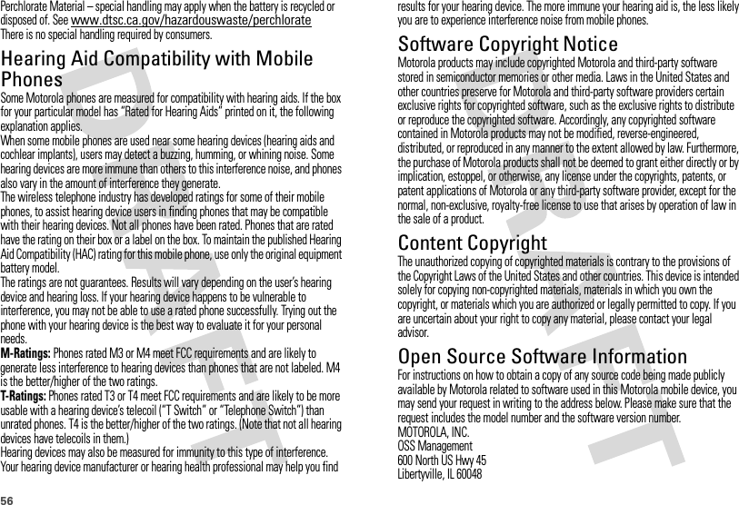 56Perchlorate Material – special handling may apply when the battery is recycled or disposed of. See www.dtsc.ca.gov/hazardouswaste/perchlorateThere is no special handling required by consumers.Hearing Aid Compatibility with Mobile PhonesHearing Aid Compatibilit ySome Motorola phones are measured for compatibility with hearing aids. If the box for your particular model has “Rated for Hearing Aids” printed on it, the following explanation applies.When some mobile phones are used near some hearing devices (hearing aids and cochlear implants), users may detect a buzzing, humming, or whining noise. Some hearing devices are more immune than others to this interference noise, and phones also vary in the amount of interference they generate.The wireless telephone industry has developed ratings for some of their mobile phones, to assist hearing device users in finding phones that may be compatible with their hearing devices. Not all phones have been rated. Phones that are rated have the rating on their box or a label on the box. To maintain the published Hearing Aid Compatibility (HAC) rating for this mobile phone, use only the original equipment battery model.The ratings are not guarantees. Results will vary depending on the user’s hearing device and hearing loss. If your hearing device happens to be vulnerable to interference, you may not be able to use a rated phone successfully. Trying out the phone with your hearing device is the best way to evaluate it for your personal needs.M-Ratings: Phones rated M3 or M4 meet FCC requirements and are likely to generate less interference to hearing devices than phones that are not labeled. M4 is the better/higher of the two ratings.T-Ratings: Phones rated T3 or T4 meet FCC requirements and are likely to be more usable with a hearing device’s telecoil (“T Switch” or “Telephone Switch”) than unrated phones. T4 is the better/higher of the two ratings. (Note that not all hearing devices have telecoils in them.)Hearing devices may also be measured for immunity to this type of interference. Your hearing device manufacturer or hearing health professional may help you find results for your hearing device. The more immune your hearing aid is, the less likely you are to experience interference noise from mobile phones.Software Copyright NoticeSoftware Copyright NoticeMotorola products may include copyrighted Motorola and third-party software stored in semiconductor memories or other media. Laws in the United States and other countries preserve for Motorola and third-party software providers certain exclusive rights for copyrighted software, such as the exclusive rights to distribute or reproduce the copyrighted software. Accordingly, any copyrighted software contained in Motorola products may not be modified, reverse-engineered, distributed, or reproduced in any manner to the extent allowed by law. Furthermore, the purchase of Motorola products shall not be deemed to grant either directly or by implication, estoppel, or otherwise, any license under the copyrights, patents, or patent applications of Motorola or any third-party software provider, except for the normal, non-exclusive, royalty-free license to use that arises by operation of law in the sale of a product.Content CopyrightContent  CopyrightThe unauthorized copying of copyrighted materials is contrary to the provisions of the Copyright Laws of the United States and other countries. This device is intended solely for copying non-copyrighted materials, materials in which you own the copyright, or materials which you are authorized or legally permitted to copy. If you are uncertain about your right to copy any material, please contact your legal advisor.Open Source Software InformationOSS InformationFor instructions on how to obtain a copy of any source code being made publicly available by Motorola related to software used in this Motorola mobile device, you may send your request in writing to the address below. Please make sure that the request includes the model number and the software version number.MOTOROLA, INC.OSS Management600 North US Hwy 45Libertyville, IL 60048