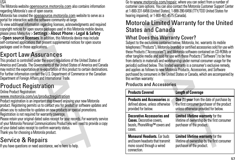 57USAThe Motorola website opensource.motorola.com also contains information regarding Motorola&apos;s use of open source.Motorola has created the opensource.motorola.com website to serve as a portal for interaction with the software community-at-large.To view additional information regarding licenses, acknowledgments and required copyright notices for open source packages used in this Motorola mobile device, please press Menu Key &gt;Settings &gt;About Phone &gt;Legal &amp; Safety &gt;Open source licenses. In addition, this Motorola device may include self-contained applications that present supplemental notices for open source packages used in those applications.Export Law AssurancesExport LawThis product is controlled under the export regulations of the United States of America and Canada. The Governments of the United States of America and Canada may restrict the exportation or re-exportation of this product to certain destinations. For further information contact the U.S. Department of Commerce or the Canadian Department of Foreign Affairs and International Trade.Product RegistrationRegistrationOnline Product Registration:www.motorola.com/us/productregistrationProduct registration is an important step toward enjoying your new Motorola product. Registering permits us to contact you for product or software updates and allows you to subscribe to updates on new products or special promotions. Registration is not required for warranty coverage.Please retain your original dated sales receipt for your records. For warranty service of your Motorola Personal Communications Product you will need to provide a copy of your dated sales receipt to confirm warranty status.Thank you for choosing a Motorola product.Service &amp; RepairsIf you have questions or need assistance, we&apos;re here to help.Go to www.motorola.com/repair, where you can select from a number of customer care options. You can also contact the Motorola Customer Support Center at 1-800-331-6456 (United States), 1-888-390-6456 (TTY/TDD United States for hearing impaired), or 1-800-461-4575 (Canada).Motorola Limited Warranty for the United States and CanadaWa rr a n t yWhat Does this Warranty Cover?Subject to the exclusions contained below, Motorola, Inc. warrants its mobile telephones (“Products”), Motorola-branded or certified accessories sold for use with these Products (“Accessories”), and Motorola software contained on CD-ROMs or other tangible media and sold for use with these Products (“Software”) to be free from defects in materials and workmanship under normal consumer usage for the period(s) outlined below. This limited warranty is a consumer&apos;s exclusive remedy, and applies as follows to new Motorola Products, Accessories, and Software purchased by consumers in the United States or Canada, which are accompanied by this written warranty:Products and AccessoriesProducts Covered Length of CoverageProducts and Accessories as defined above, unless otherwise provided for below.One (1) year from the date of purchase by the first consumer purchaser of the product unless otherwise provided for below.Decorative Accessories and Cases. Decorative covers, bezels, PhoneWrap™ covers and cases.Limited lifetime warranty for the lifetime of ownership by the first consumer purchaser of the product.Monaural Headsets. Ear buds and boom headsets that transmit mono sound through a wired connection.Limited lifetime warranty for the lifetime of ownership by the first consumer purchaser of the product.