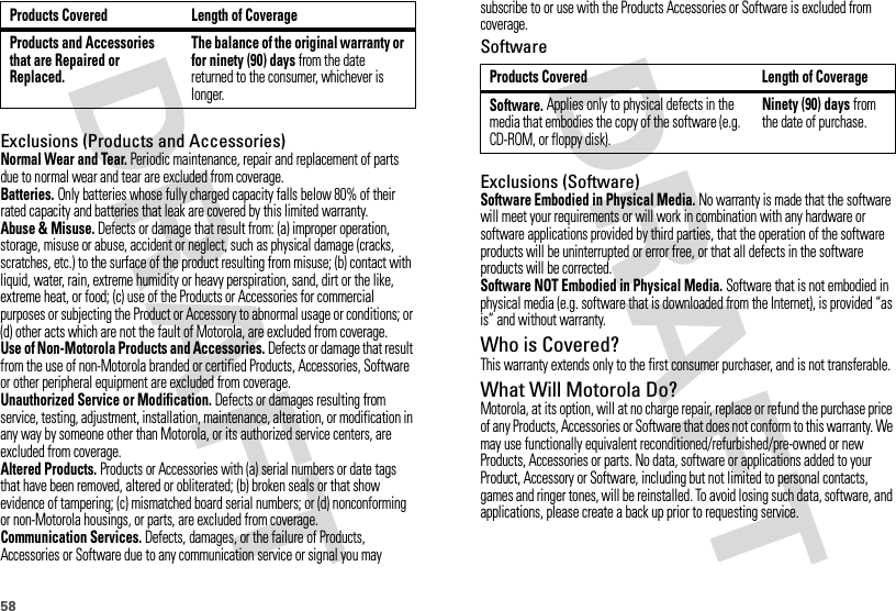 58Exclusions (Products and Accessories)Normal Wear and Tear. Periodic maintenance, repair and replacement of parts due to normal wear and tear are excluded from coverage.Batteries. Only batteries whose fully charged capacity falls below 80% of their rated capacity and batteries that leak are covered by this limited warranty.Abuse &amp; Misuse. Defects or damage that result from: (a) improper operation, storage, misuse or abuse, accident or neglect, such as physical damage (cracks, scratches, etc.) to the surface of the product resulting from misuse; (b) contact with liquid, water, rain, extreme humidity or heavy perspiration, sand, dirt or the like, extreme heat, or food; (c) use of the Products or Accessories for commercial purposes or subjecting the Product or Accessory to abnormal usage or conditions; or (d) other acts which are not the fault of Motorola, are excluded from coverage.Use of Non-Motorola Products and Accessories. Defects or damage that result from the use of non-Motorola branded or certified Products, Accessories, Software or other peripheral equipment are excluded from coverage.Unauthorized Service or Modification. Defects or damages resulting from service, testing, adjustment, installation, maintenance, alteration, or modification in any way by someone other than Motorola, or its authorized service centers, are excluded from coverage.Altered Products. Products or Accessories with (a) serial numbers or date tags that have been removed, altered or obliterated; (b) broken seals or that show evidence of tampering; (c) mismatched board serial numbers; or (d) nonconforming or non-Motorola housings, or parts, are excluded from coverage.Communication Services. Defects, damages, or the failure of Products, Accessories or Software due to any communication service or signal you may Products and Accessories that are Repaired or Replaced.The balance of the original warranty or for ninety (90) days from the date returned to the consumer, whichever is longer.Products Covered Length of Coveragesubscribe to or use with the Products Accessories or Software is excluded from coverage.SoftwareExclusions (Software)Software Embodied in Physical Media. No warranty is made that the software will meet your requirements or will work in combination with any hardware or software applications provided by third parties, that the operation of the software products will be uninterrupted or error free, or that all defects in the software products will be corrected.Software NOT Embodied in Physical Media. Software that is not embodied in physical media (e.g. software that is downloaded from the Internet), is provided “as is” and without warranty.Who is Covered?This warranty extends only to the first consumer purchaser, and is not transferable.What Will Motorola Do?Motorola, at its option, will at no charge repair, replace or refund the purchase price of any Products, Accessories or Software that does not conform to this warranty. We may use functionally equivalent reconditioned/refurbished/pre-owned or new Products, Accessories or parts. No data, software or applications added to your Product, Accessory or Software, including but not limited to personal contacts, games and ringer tones, will be reinstalled. To avoid losing such data, software, and applications, please create a back up prior to requesting service.Products Covered Length of CoverageSoftware. Applies only to physical defects in the media that embodies the copy of the software (e.g. CD-ROM, or floppy disk).Ninety (90) days from the date of purchase.