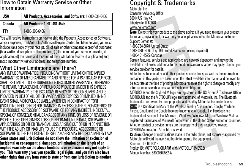 59TroubleshootingHow to Obtain Warranty Service or Other InformationYou will receive instructions on how to ship the Products, Accessories or Software, at your expense, to a Motorola Authorized Repair Center. To obtain service, you must include: (a) a copy of your receipt, bill of sale or other comparable proof of purchase; (b) a written description of the problem; (c) the name of your service provider, if applicable; (d) the name and location of the installation facility (if applicable) and, most importantly; (e) your address and telephone number.What Other Limitations are There?ANY IMPLIED WARRANTIES, INCLUDING WITHOUT LIMITATION THE IMPLIED WARRANTIES OF MERCHANTABILITY AND FITNESS FOR A PARTICULAR PURPOSE, SHALL BE LIMITED TO THE DURATION OF THIS LIMITED WARRANTY, OTHERWISE THE REPAIR, REPLACEMENT, OR REFUND AS PROVIDED UNDER THIS EXPRESS LIMITED WARRANTY IS THE EXCLUSIVE REMEDY OF THE CONSUMER, AND IS PROVIDED IN LIEU OF ALL OTHER WARRANTIES, EXPRESS OR IMPLIED. IN NO EVENT SHALL MOTOROLA BE LIABLE, WHETHER IN CONTRACT OR TORT (INCLUDING NEGLIGENCE) FOR DAMAGES IN EXCESS OF THE PURCHASE PRICE OF THE PRODUCT, ACCESSORY OR SOFTWARE, OR FOR ANY INDIRECT, INCIDENTAL, SPECIAL OR CONSEQUENTIAL DAMAGES OF ANY KIND, OR LOSS OF REVENUE OR PROFITS, LOSS OF BUSINESS, LOSS OF INFORMATION OR DATA, SOFTWARE OR APPLICATIONS OR OTHER FINANCIAL LOSS ARISING OUT OF OR IN CONNECTION WITH THE ABILITY OR INABILITY TO USE THE PRODUCTS, ACCESSORIES OR SOFTWARE TO THE FULL EXTENT THESE DAMAGES MAY BE DISCLAIMED BY LAW.Some states and jurisdictions do not allow the limitation or exclusion of incidental or consequential damages, or limitation on the length of an implied warranty, so the above limitations or exclusions may not apply to you. This warranty gives you specific legal rights, and you may also have other rights that vary from state to state or from one jurisdiction to another.USA All Products, Accessories, and Software: 1-800-331-6456Canada All Products: 1-800-461-4575TTY1-888-390-6456 Copyright &amp; TrademarksMotorola, Inc.Consumer Advocacy Office600 N US Hwy 45Libertyville, IL 60048www.hellomoto.comNote: Do not ship your product to the above address. If you need to return your product for repairs, replacement, or warranty service, please contact the Motorola Customer Support Center at:1-800-734-5870 (United States)1-888-390-6456 (TTY/TDD United States for hearing impaired)1-800-461-4575 (Canada)Certain features, services and applications are network dependent and may not be available in all areas; additional terms, conditions and/or charges may apply. Contact your service provider for details.All features, functionality, and other product specifications, as well as the information contained in this guide, are based upon the latest available information and believed to be accurate at the time of printing. Motorola reserves the right to change or modify any information or specifications without notice or obligation.MOTOROLA and the Stylized M Logo are registered in the US Patent &amp; Trademark Office. MOTOBLUR and the MOTOBLUR logo are trademarks of Motorola, Inc. The Bluetooth trademarks are owned by their proprietor and used by Motorola, Inc. under license. is a Certification Mark of the Wireless Fidelity Alliance, Inc. Google, YouTube, Picasa, Gmail, and the Google logo are trademarks of Google, Inc. Facebook is a trademark of Facebook, Inc. Microsoft, Windows, Windows Me, and Windows Vista are registered trademarks of Microsoft Corporation in the United States and other countries. All other product or service names are the property of their respective owners.© 2010 Motorola, Inc. All rights reserved.Caution: Changes or modifications made in the radio phone, not expressly approved by Motorola, will void the user’s authority to operate the equipment.Bluetooth ID: B016119Product ID: MOTOROLACHARM with MOTOBLUR (MB502)Manual Number: 68000202552-A