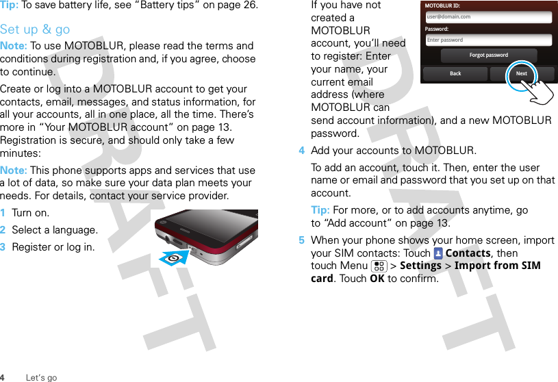 4Let’s goTip: To save battery life, see “Battery tips” on page 26.Set up &amp; goNote: To use MOTOBLUR, please read the terms and conditions during registration and, if you agree, choose to continue.Create or log into a MOTOBLUR account to get your contacts, email, messages, and status information, for all your accounts, all in one place, all the time. There’s more in “Your MOTOBLUR account” on page 13. Registration is secure, and should only take a few minutes:Note: This phone supports apps and services that use a lot of data, so make sure your data plan meets your needs. For details, contact your service provider.  1Tu rn  o n .2Select a language.3Register or log in.If you have not created a MOTOBLUR account, you’ll need to register: Enter your name, your current email address (where MOTOBLUR can send account information), and a new MOTOBLUR password.4Add your accounts to MOTOBLUR.To add an account, touch it. Then, enter the user name or email and password that you set up on that account.Tip: For more, or to add accounts anytime, go to “Add account” on page 13.5When your phone shows your home screen, import your SIM contacts: Touch  Contacts, then touch Menu  &gt; Settings &gt; Import from SIM card. Touch OK to confirm.Back NextForgot passwordPassword:Enter passwordMOTOBLUR ID:user@domain.com