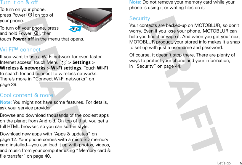 5Let’s goTurn it on &amp; offTo turn on your phone, press Power  on top of your phone.To turn off your phone, press and hold Power , then touch Power off in the menu that opens.Wi-Fi™ connectIf you want to use a Wi-Fi network for even faster Internet access, touch Menu  &gt; Settings &gt; Wireless &amp; networks &gt; Wi-Fi settings. Touch Wi-Fi to search for and connect to wireless networks. There’s more in “Connect Wi-Fi networks” on page 39.Cool content &amp; moreNote: You might not have some features. For details, ask your service provider.Browse and download thousands of the coolest apps on the planet from Android. On top of that, you get a full HTML browser, so you can surf in style.Download new apps with “Apps &amp; updates” on page 12. Your phone comes with a microSD memory card installed—you can load it up with photos, videos, and music from your computer using “Memory card &amp; file transfer” on page 40.Note: Do not remove your memory card while your phone is using it or writing files on it.SecurityYour contacts are backed-up on MOTOBLUR, so don’t worry. Even if you lose your phone, MOTOBLUR can help you find it or wipe it. And when you get your next MOTOBLUR product, your stored info makes it a snap to set up with just a username and password.Of course, it doesn&apos;t stop there. There are plenty of ways to protect your phone and your information, in “Security” on page 44.