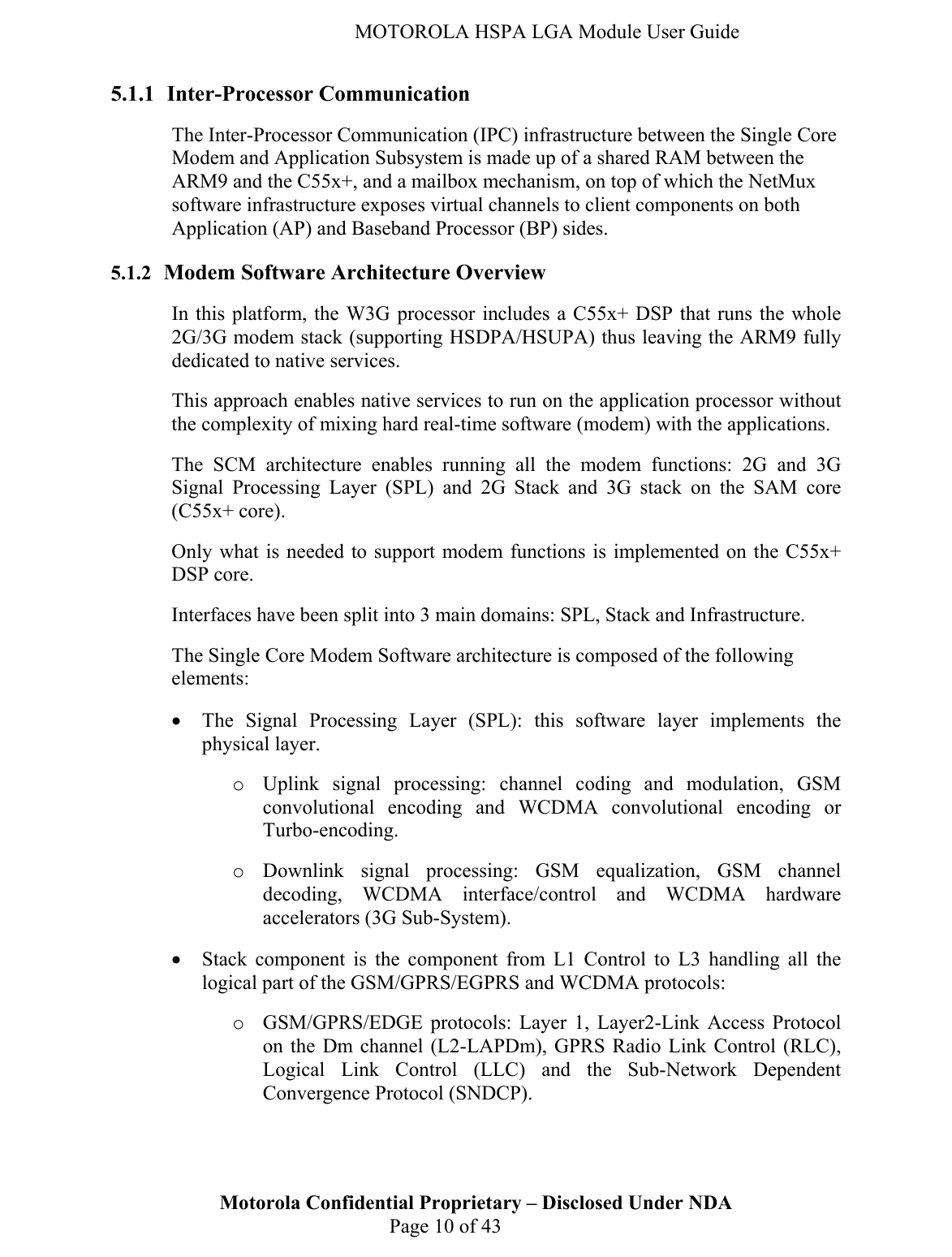   MOTOROLA HSPA LGA Module User Guide 5.1.1 Inter-Processor Communication The Inter-Processor Communication (IPC) infrastructure between the Single Core Modem and Application Subsystem is made up of a shared RAM between the ARM9 and the C55x+, and a mailbox mechanism, on top of which the NetMux software infrastructure exposes virtual channels to client components on both Application (AP) and Baseband Processor (BP) sides. 5.1.2 Modem Software Architecture Overview In this platform, the W3G processor includes a C55x+ DSP that runs the whole 2G/3G modem stack (supporting HSDPA/HSUPA) thus leaving the ARM9 fully dedicated to native services.  This approach enables native services to run on the application processor without the complexity of mixing hard real-time software (modem) with the applications. The SCM architecture enables running all the modem functions: 2G and 3G Signal Processing Layer (SPL) and 2G Stack and 3G stack on the SAM core (C55x+ core). Only what is needed to support modem functions is implemented on the C55x+ DSP core. Interfaces have been split into 3 main domains: SPL, Stack and Infrastructure. The Single Core Modem Software architecture is composed of the following elements: • The Signal Processing Layer (SPL): this software layer implements the physical layer. o Uplink signal processing: channel coding and modulation, GSM convolutional encoding and WCDMA convolutional encoding or Turbo-encoding. o Downlink signal processing: GSM equalization, GSM channel decoding, WCDMA interface/control and WCDMA hardware accelerators (3G Sub-System). • Stack component is the component from L1 Control to L3 handling all the logical part of the GSM/GPRS/EGPRS and WCDMA protocols: o GSM/GPRS/EDGE protocols: Layer 1, Layer2-Link Access Protocol on the Dm channel (L2-LAPDm), GPRS Radio Link Control (RLC), Logical Link Control (LLC) and the Sub-Network Dependent Convergence Protocol (SNDCP).  Motorola Confidential Proprietary – Disclosed Under NDA  Page 10 of 43   