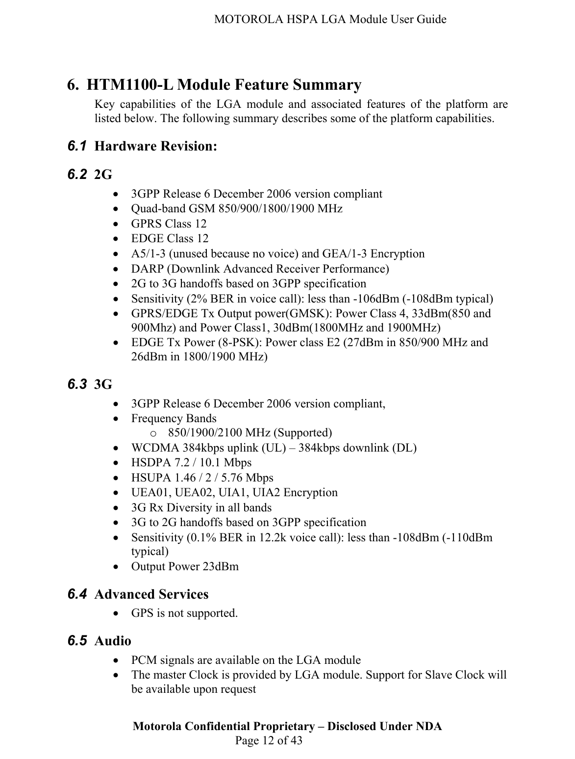   MOTOROLA HSPA LGA Module User Guide  6. HTM1100-L Module Feature Summary Key capabilities of the LGA module and associated features of the platform are listed below. The following summary describes some of the platform capabilities. 6.1  Hardware Revision:  6.2  2G  • 3GPP Release 6 December 2006 version compliant  • Quad-band GSM 850/900/1800/1900 MHz • GPRS Class 12 • EDGE Class 12 • A5/1-3 (unused because no voice) and GEA/1-3 Encryption • DARP (Downlink Advanced Receiver Performance) • 2G to 3G handoffs based on 3GPP specification • Sensitivity (2% BER in voice call): less than -106dBm (-108dBm typical) • GPRS/EDGE Tx Output power(GMSK): Power Class 4, 33dBm(850 and 900Mhz) and Power Class1, 30dBm(1800MHz and 1900MHz) • EDGE Tx Power (8-PSK): Power class E2 (27dBm in 850/900 MHz and 26dBm in 1800/1900 MHz) 6.3  3G  • 3GPP Release 6 December 2006 version compliant,  • Frequency Bands o 850/1900/2100 MHz (Supported) • WCDMA 384kbps uplink (UL) – 384kbps downlink (DL) • HSDPA 7.2 / 10.1 Mbps • HSUPA 1.46 / 2 / 5.76 Mbps • UEA01, UEA02, UIA1, UIA2 Encryption • 3G Rx Diversity in all bands • 3G to 2G handoffs based on 3GPP specification • Sensitivity (0.1% BER in 12.2k voice call): less than -108dBm (-110dBm typical) • Output Power 23dBm 6.4  Advanced Services • GPS is not supported. 6.5  Audio • PCM signals are available on the LGA module Motorola Confidential Proprietary – Disclosed Under NDA  Page 12 of 43 • The master Clock is provided by LGA module. Support for Slave Clock will be available upon request 