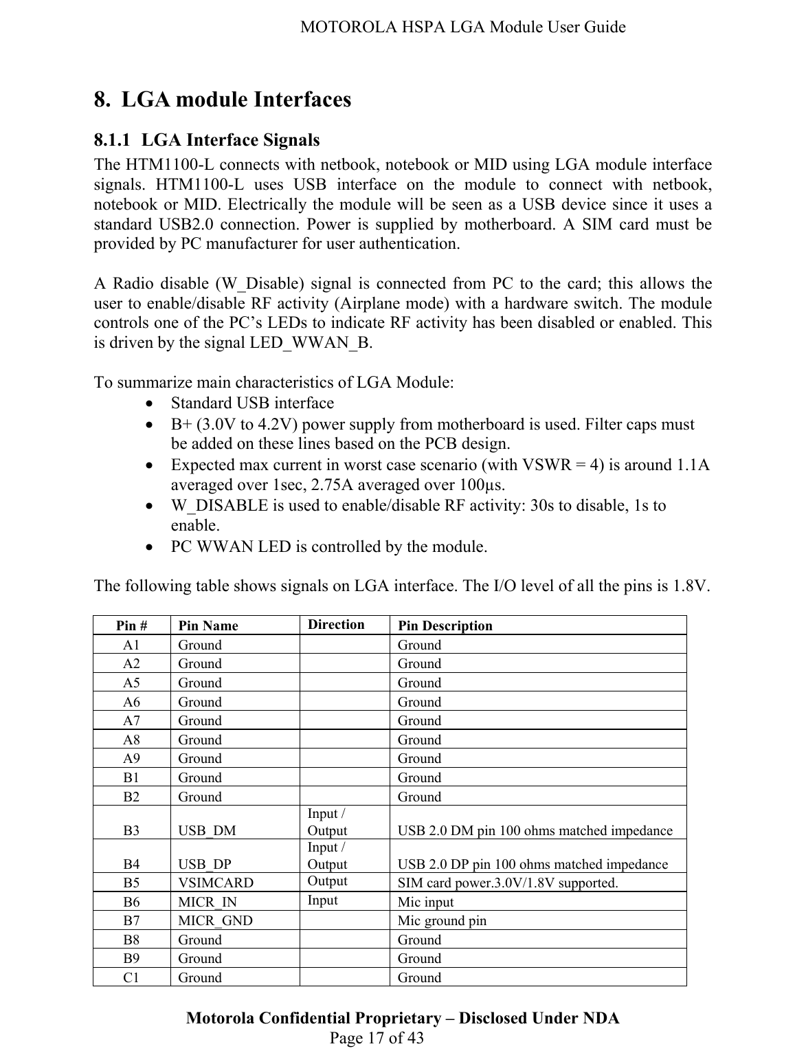   MOTOROLA HSPA LGA Module User Guide 8. LGA module Interfaces 8.1.1 LGA Interface Signals The HTM1100-L connects with netbook, notebook or MID using LGA module interface signals. HTM1100-L uses USB interface on the module to connect with netbook, notebook or MID. Electrically the module will be seen as a USB device since it uses a standard USB2.0 connection. Power is supplied by motherboard. A SIM card must be provided by PC manufacturer for user authentication.  A Radio disable (W_Disable) signal is connected from PC to the card; this allows the user to enable/disable RF activity (Airplane mode) with a hardware switch. The module controls one of the PC’s LEDs to indicate RF activity has been disabled or enabled. This is driven by the signal LED_WWAN_B.  To summarize main characteristics of LGA Module: • Standard USB interface  • B+ (3.0V to 4.2V) power supply from motherboard is used. Filter caps must be added on these lines based on the PCB design.  • Expected max current in worst case scenario (with VSWR = 4) is around 1.1A averaged over 1sec, 2.75A averaged over 100µs.  • W_DISABLE is used to enable/disable RF activity: 30s to disable, 1s to enable. • PC WWAN LED is controlled by the module.  The following table shows signals on LGA interface. The I/O level of all the pins is 1.8V.  Motorola Confidential Proprietary – Disclosed Under NDA  Page 17 of 43 Pin #  Pin Name   Direction  Pin Description A1 Ground   Ground A2 Ground   Ground A5 Ground   Ground A6 Ground   Ground A7 Ground   Ground A8 Ground   Ground A9 Ground   Ground B1 Ground   Ground B2 Ground   Ground B3 USB_DM Input / Output  USB 2.0 DM pin 100 ohms matched impedance B4 USB_DP Input / Output  USB 2.0 DP pin 100 ohms matched impedance B5 VSIMCARD  Output  SIM card power.3.0V/1.8V supported. B6 MICR_IN  Input  Mic input B7 MICR_GND   Mic ground pin B8 Ground   Ground B9 Ground   Ground C1 Ground   Ground 