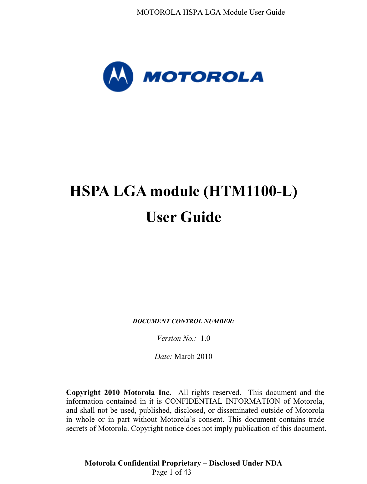   MOTOROLA HSPA LGA Module User Guide       HSPA LGA module (HTM1100-L) User Guide           DOCUMENT CONTROL NUMBER:   Version No.:  1.0  Date: March 2010    Motorola Confidential Proprietary – Disclosed Under NDA  Page 1 of 43 Copyright 2010 Motorola Inc.  All rights reserved.  This document and the information contained in it is CONFIDENTIAL INFORMATION of Motorola, and shall not be used, published, disclosed, or disseminated outside of Motorola in whole or in part without Motorola’s consent. This document contains trade secrets of Motorola. Copyright notice does not imply publication of this document. 