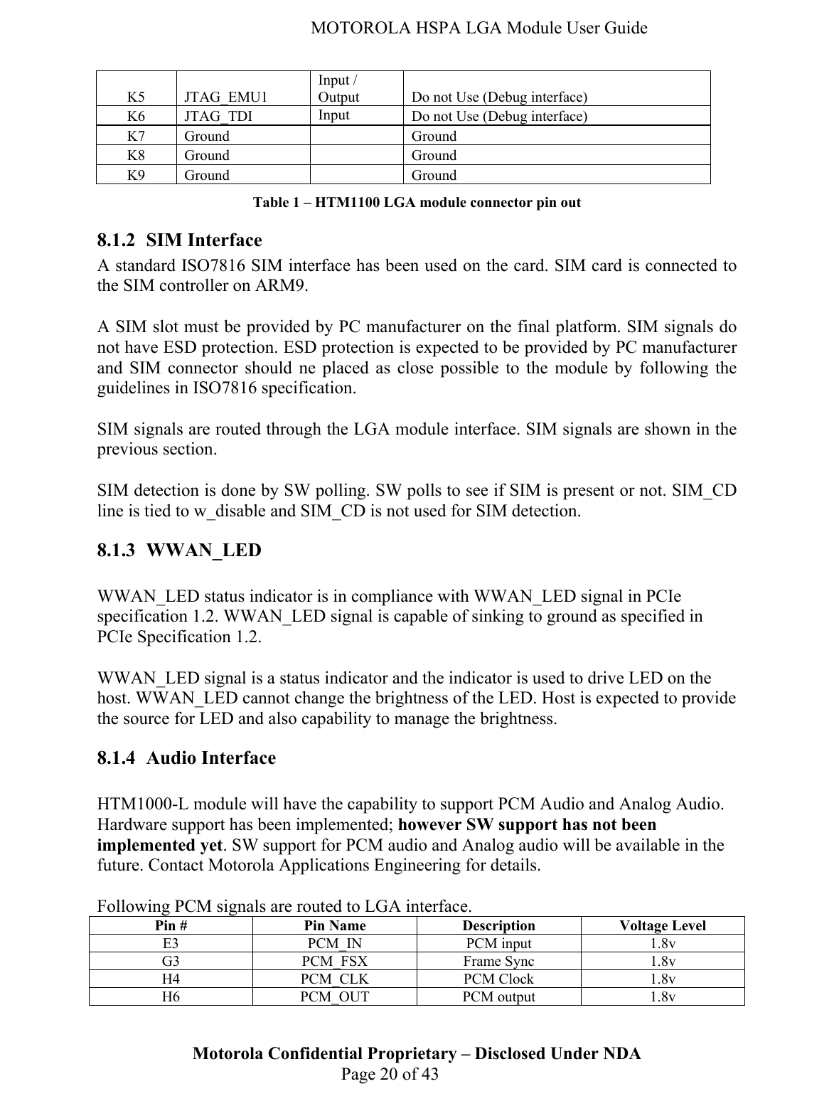   MOTOROLA HSPA LGA Module User Guide K5 JTAG_EMU1 Input / Output  Do not Use (Debug interface) K6 JTAG_TDI  Input  Do not Use (Debug interface) K7 Ground   Ground K8 Ground   Ground K9 Ground   Ground Table 1 – HTM1100 LGA module connector pin out 8.1.2 SIM Interface A standard ISO7816 SIM interface has been used on the card. SIM card is connected to the SIM controller on ARM9.   A SIM slot must be provided by PC manufacturer on the final platform. SIM signals do not have ESD protection. ESD protection is expected to be provided by PC manufacturer and SIM connector should ne placed as close possible to the module by following the guidelines in ISO7816 specification.   SIM signals are routed through the LGA module interface. SIM signals are shown in the previous section.   SIM detection is done by SW polling. SW polls to see if SIM is present or not. SIM_CD line is tied to w_disable and SIM_CD is not used for SIM detection. 8.1.3 WWAN_LED  WWAN_LED status indicator is in compliance with WWAN_LED signal in PCIe specification 1.2. WWAN_LED signal is capable of sinking to ground as specified in PCIe Specification 1.2.   WWAN_LED signal is a status indicator and the indicator is used to drive LED on the host. WWAN_LED cannot change the brightness of the LED. Host is expected to provide the source for LED and also capability to manage the brightness. 8.1.4 Audio Interface  HTM1000-L module will have the capability to support PCM Audio and Analog Audio. Hardware support has been implemented; however SW support has not been implemented yet. SW support for PCM audio and Analog audio will be available in the future. Contact Motorola Applications Engineering for details.   Following PCM signals are routed to LGA interface. Motorola Confidential Proprietary – Disclosed Under NDA  Page 20 of 43 Pin #  Pin Name  Description  Voltage Level E3 PCM_IN PCM input 1.8v G3 PCM_FSX Frame Sync 1.8v H4 PCM_CLK PCM Clock 1.8v H6 PCM_OUT PCM output 1.8v 