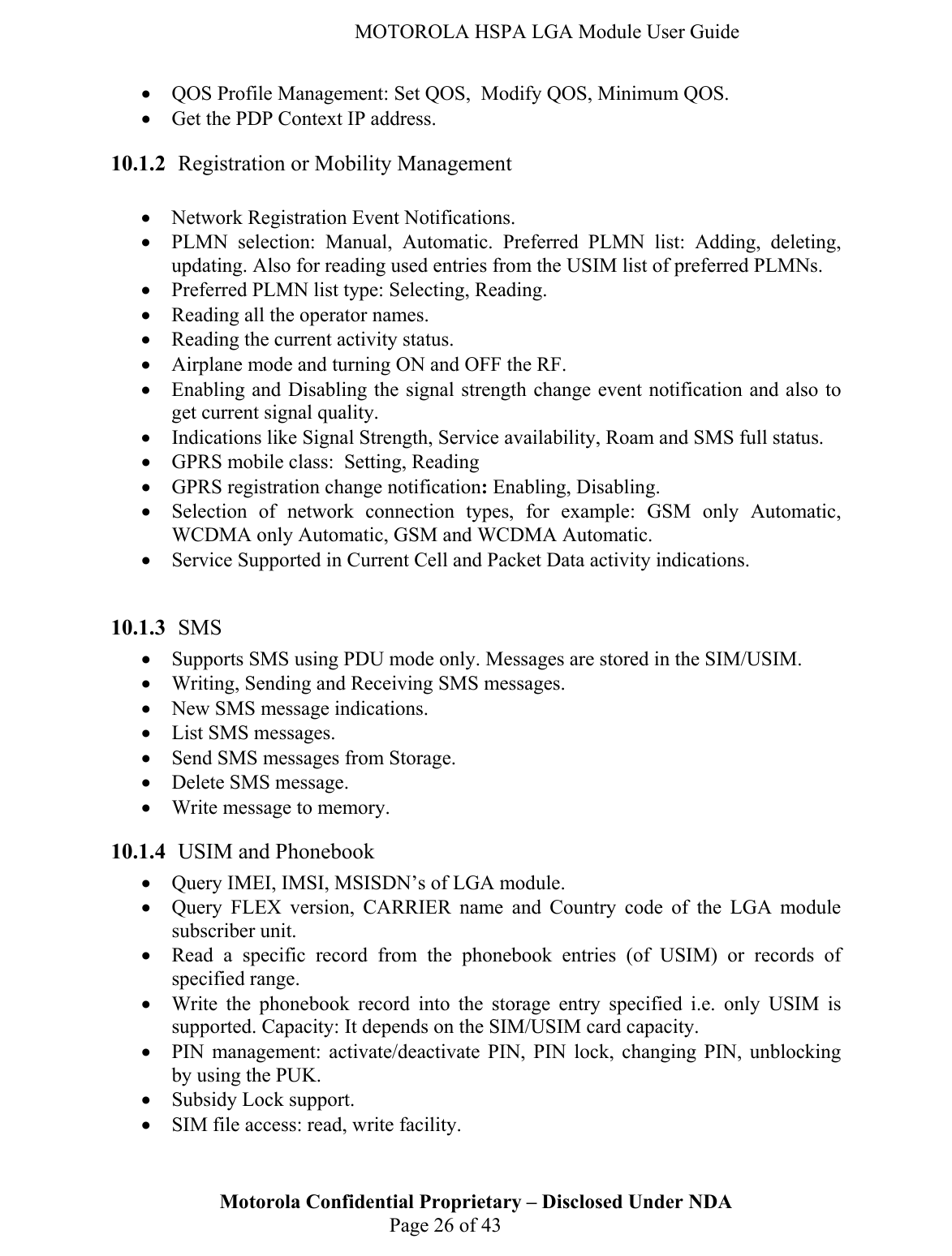   MOTOROLA HSPA LGA Module User Guide • QOS Profile Management: Set QOS,  Modify QOS, Minimum QOS. • Get the PDP Context IP address. 10.1.2 Registration or Mobility Management  • Network Registration Event Notifications. • PLMN selection: Manual, Automatic. Preferred PLMN list: Adding, deleting, updating. Also for reading used entries from the USIM list of preferred PLMNs. • Preferred PLMN list type: Selecting, Reading. • Reading all the operator names. • Reading the current activity status. • Airplane mode and turning ON and OFF the RF. • Enabling and Disabling the signal strength change event notification and also to get current signal quality. • Indications like Signal Strength, Service availability, Roam and SMS full status. • GPRS mobile class:  Setting, Reading • GPRS registration change notification: Enabling, Disabling. • Selection of network connection types, for example: GSM only Automatic, WCDMA only Automatic, GSM and WCDMA Automatic. • Service Supported in Current Cell and Packet Data activity indications.  10.1.3 SMS  • Supports SMS using PDU mode only. Messages are stored in the SIM/USIM. • Writing, Sending and Receiving SMS messages. • New SMS message indications. • List SMS messages. • Send SMS messages from Storage. • Delete SMS message. • Write message to memory. 10.1.4 USIM and Phonebook • Query IMEI, IMSI, MSISDN’s of LGA module. • Query FLEX version, CARRIER name and Country code of the LGA module subscriber unit. • Read a specific record from the phonebook entries (of USIM) or records of specified range. • Write the phonebook record into the storage entry specified i.e. only USIM is supported. Capacity: It depends on the SIM/USIM card capacity. • PIN management: activate/deactivate PIN, PIN lock, changing PIN, unblocking by using the PUK. • Subsidy Lock support. Motorola Confidential Proprietary – Disclosed Under NDA  Page 26 of 43 • SIM file access: read, write facility. 